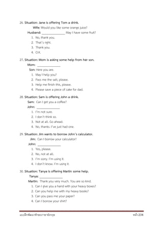แบบฝึกพัฒนาทักษะภาษาอังกฤษ หน้า 234
26. Situation: Jane is offering Tom a drink.
Wife: Would you like some orange juice?
Husband: _______________ May I have some fruit?
1. No, thank you.
2. That’s right.
3. Thank you.
4. O.K.
27. Situation: Mom is asking some help from her son.
Mom: _______________
Son: Here you are.
1. May I help you?
2. Pass me the salt, please.
3. Help me finish this, please.
4. Please save a piece of cake for dad.
28. Situation: Sam is offering John a drink.
Sam: Can I get you a coffee?
John: _______________
1. I’m not sure.
2. I don’t think so.
3. Not at all. Go ahead.
4. No, thanks. I’ve just had one.
29. Situation: Jim wants to borrow John’s calculator.
Jim: Can I borrow your calculator?
John: _______________
1. Yes, please.
2. No, not at all.
3. I’m sorry. I’m using it.
4. I don’t know. I’m using it.
30. Situation: Tanya is offering Martin some help.
Tanya: _______________
Martin: Thank you very much. You are so kind.
1. Can I give you a hand with your heavy boxes?
2. Can you help me with my heavy books?
3. Can you pass me your paper?
4. Can I borrow your shirt?
 