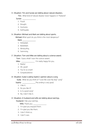 แบบฝึกพัฒนาทักษะภาษาอังกฤษ หน้า 236
35. Situation: Tim and Sunee are talking about natural disasters.
Tim: What kind of natural disaster never happens in Thailand?
Sunee: _______________
1. Flood.
2. Drought.
3. Hurricane.
4. Earthquake.
36. Situation: Micheal and Mark are talking about sports.
Michael:What sport do you think is the most dangerous?
Mark: _______________
1. Volleyball.
2. Basketball.
3. Windsurfing.
4. Swimming.
37. Situation: Tom and Mike are talking about a science award.
Tom: Guess what! I won the science award.
Mike: _______________ I’m really happy for you.
1. Really!
2. Oh, good!
3. You’re so smart!
4. Congratulations!
38. Situation: Suda is asking Sopha’s opinion about a song.
Suda: What do you think of “Love Me Love My Dog” song?
Sopha: _______________The ending is very good.
1. I like it.
2. Do you like it?
3. Is it a good song?
4. No, I don’t like it.
39. Situation: A husband and wife are talking about earrings.
Husband: I like your earrings.
Wife: Thank you. _______________
1. I’m glad you enjoyed them.
2. I’m glad you like them.
3. I don’t think so.
4. I don’t care.
 