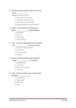 แบบฝึกพัฒนาทักษะภาษาอังกฤษ หน้า 238
44. Situation: Anna is visiting Susan at her house.
Susan: _______________
Anna: Yes, please. I love it.
1. Do you mind if I sit here?
2. Would you get tea or milk?
3. Can I have some lemonade?
4. Would you care for a cup of coffee?
45. Cathy: I’ve just passed my driving test.
Danny: _______________ Congratulations!
1. Well done!
2. Yes, it is.
3. Thank God!
4. You’ve made it.
46. Bob: You look a little pale. Are you all right?
Tom: _______________ I have got a fever.
1. No, I don’t feel well today.
2. No, I’m fine.
3. I’m fine, thanks.
4. Not bad.
47. Vanessa: Would you like a beef sandwich?
Sunee: _______________ I’m hungry.
1. No, thank you.
2. Yes, please.
3. Not now. Yes, please.
4. Thank you.
48. Santi: Would you please pass me the sugar?
Duangjai: _______________
1. Here you are.
2. Please get it.
3. Why not?
4. Okay.
 