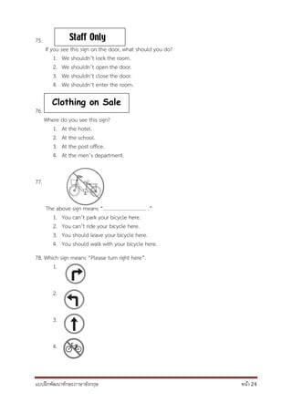 แบบฝึกพัฒนาทักษะภาษาอังกฤษ หน้า 24
75.
If you see this sign on the door, what should you do?
1. We shouldn’t lock the room.
2. We shouldn’t open the door.
3. We shouldn’t close the door.
4. We shouldn’t enter the room.
76.
Where do you see this sign?
1. At the hotel.
2. At the school.
3. At the post office.
4. At the men’s department.
77.
The above sign means “.................................. .”
1. You can’t park your bicycle here.
2. You can’t ride your bicycle here.
3. You should leave your bicycle here.
4. You should walk with your bicycle here.
78. Which sign means “Please turn right here”.
1.
2.
3.
4.
Clothing on Sale
 