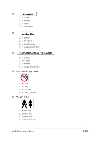 แบบฝึกพัฒนาทักษะภาษาอังกฤษ หน้า 245
76.
1. at school
2. in a library
3. at home
4. at the temple
77.
1. in a library
2. at a hospital
3. at a health club
4. in a department store
78.
1. at a club
2. on a door
3. in a street
4. in a department store
79. What does this sign mean?
1. No pets
2. No fires
3. No smoking
4. No food or drinks
80. Who can enter?
1. males only
2. females only
3. children only
4. males or females
Keep Quiet
Member Only
SHOPLIFTERS WILL BE PROSECUTED
 