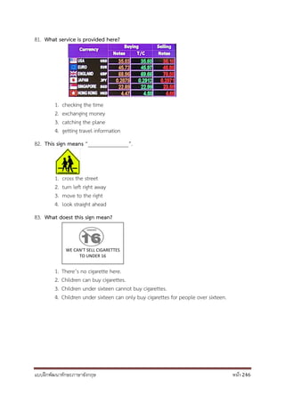 แบบฝึกพัฒนาทักษะภาษาอังกฤษ หน้า 246
WE CAN’T SELL CIGARETTES
TO UNDER 16
81. What service is provided here?
1. checking the time
2. exchanging money
3. catching the plane
4. getting travel information
82. This sign means “_______________”.
1. cross the street
2. turn left right away
3. move to the right
4. look straight ahead
83. What doest this sign mean?
1. There’s no cigarette here.
2. Children can buy cigarettes.
3. Children under sixteen cannot buy cigarettes.
4. Children under sixteen can only buy cigarettes for people over sixteen.
 