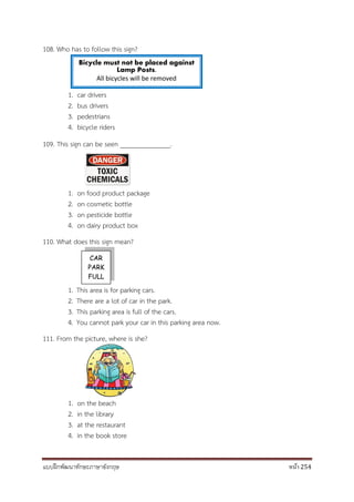 แบบฝึกพัฒนาทักษะภาษาอังกฤษ หน้า 254
108. Who has to follow this sign?
1. car drivers
2. bus drivers
3. pedestrians
4. bicycle riders
109. This sign can be seen _______________.
1. on food product package
2. on cosmetic bottle
3. on pesticide bottle
4. on dairy product box
110. What does this sign mean?
1. This area is for parking cars.
2. There are a lot of car in the park.
3. This parking area is full of the cars.
4. You cannot park your car in this parking area now.
111. From the picture, where is she?
1. on the beach
2. in the library
3. at the restaurant
4. in the book store
CAR
PARK
FULL
Bicycle must not be placed against
Lamp Posts.
All bicycles will be removed
 