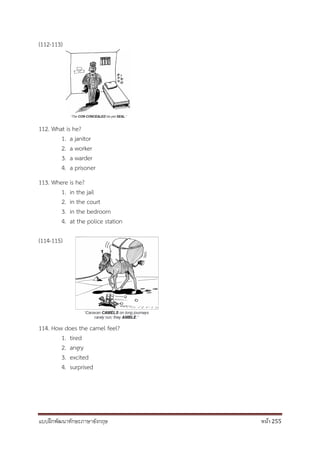 แบบฝึกพัฒนาทักษะภาษาอังกฤษ หน้า 255
(112-113)
112. What is he?
1. a janitor
2. a worker
3. a warder
4. a prisoner
113. Where is he?
1. in the jail
2. in the court
3. in the bedroom
4. at the police station
(114-115)
114. How does the camel feel?
1. tired
2. angry
3. excited
4. surprised
 