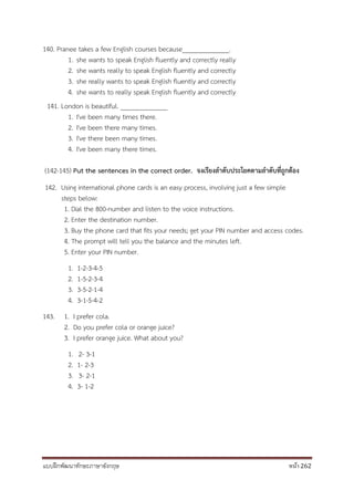 แบบฝึกพัฒนาทักษะภาษาอังกฤษ หน้า 262
140. Pranee takes a few English courses because______________.
1. she wants to speak English fluently and correctly really
2. she wants really to speak English fluently and correctly
3. she really wants to speak English fluently and correctly
4. she wants to really speak English fluently and correctly
141. London is beautiful. ______________
1. I've been many times there.
2. I've been there many times.
3. I've there been many times.
4. I've been many there times.
(142-145) Put the sentences in the correct order. จงเรียงลำดับประโยคตำมลำดับที่ถูกต้อง
142. Using international phone cards is an easy process, involving just a few simple
steps below:
1. Dial the 800-number and listen to the voice instructions.
2. Enter the destination number.
3. Buy the phone card that fits your needs; get your PIN number and access codes.
4. The prompt will tell you the balance and the minutes left.
5. Enter your PIN number.
1. 1-2-3-4-5
2. 1-5-2-3-4
3. 3-5-2-1-4
4. 3-1-5-4-2
143. 1. I prefer cola.
2. Do you prefer cola or orange juice?
3. I prefer orange juice. What about you?
1. 2- 3-1
2. 1- 2-3
3. 3- 2-1
4. 3- 1-2
 