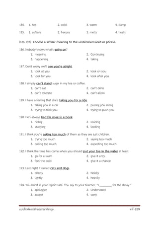 แบบฝึกพัฒนาทักษะภาษาอังกฤษ หน้า 269
184. 1. hot 2. cold 3. warm 4. damp
185. 1. softens 2. freezes 3. melts 4. heats
(186-193) Choose a similar meaning to the underlined word or phrase.
186. Nobody knows what's going on?
1. meaning 2. Continuing
3. happening 4. taking
187. Don't worry we'll see you're alright.
1. look at you 2. look on you
3. look for you 4. look after you
188. I simply can't stand sugar in my tea or coffee.
1. can't eat 2. can't drink
3. can't tolerate 4. can't allow
189. I have a feeling that she's taking you for a ride.
1. taking you in a car 2. pulling you along
3. trying to trick you 4. trying to push you
190. He's always had his nose in a book.
1. hiding 2. reading
3. studying 4. looking
191. I think you're asking too much of them as they are just children.
1. trying too much 2. saying too much
3. calling too much 4. expecting too much
192. I think the time has come when you should put your toe in the water at least.
1. go for a swim 2. give it a try
3. feel the cold 4. give it a chance
193. Last night it rained cats and dogs.
1. drizzly 2. Noisily
3. lightly 4. heavily
194. You hand in your report late. You say to your teacher, “I ________ for the delay.”
1. apologize 2. Understand
3. accept 4. sorry
 