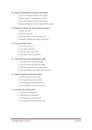 แบบฝึกพัฒนาทักษะภาษาอังกฤษ หน้า 272
208. Mirana remembered to phone the doctor.
1. She remembered phoning the doctor.
2. Mirana forgot to remember to phone.
3. She didn't forget to phone the doctor.
4. She remembered that she phoned the doctor.
209. Madame Traiviey has lived nearly 115 years.
1. She is very old.
2. She was very old.
3. She died when she was nearly 115.
4. Madame Traiviey has many more years.
210. She can hardly see it.
1. She cannot see it.
2. It is hard to see her.
3. She can see it very well.
4. She cannot see it very well.
211. Justin had his house painted last week.
1. He painted his house last week.
2. His house was not blue last week.
3. He had to paint his house last week.
4. They painted his house for him last week.
212. Neither teacher knows the answer.
1. All the teacher can answer.
2. No teachers know the answer.
3. Both teachers know the answer.
4. All the teachers know the answer.
213. I'd rather be a millionaire.
1. I've been a millionaire.
2. I'd better be a millionaire.
3. I'd prefer to be a millionaire.
4. You have more millions than me.
 