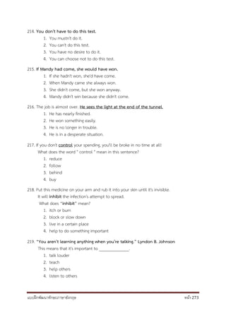 แบบฝึกพัฒนาทักษะภาษาอังกฤษ หน้า 273
214. You don't have to do this test.
1. You mustn't do it.
2. You can't do this test.
3. You have no desire to do it.
4. You can choose not to do this test.
215. If Mandy had come, she would have won.
1. If she hadn't won, she'd have come.
2. When Mandy came she always won.
3. She didn't come, but she won anyway.
4. Mandy didn't win because she didn't come.
216. The job is almost over. He sees the light at the end of the tunnel.
1. He has nearly finished.
2. He won something easily.
3. He is no longer in trouble.
4. He is in a desperate situation.
217. If you don't control your spending, you'll be broke in no time at all!
What does the word " control " mean in this sentence?
1. reduce
2. follow
3. behind
4. buy
218. Put this medicine on your arm and rub it into your skin until it's invisible.
It will inhibit the infection's attempt to spread.
What does “inhibit” mean?
1. itch or burn
2. block or slow down
3. live in a certain place
4. help to do something important
219. “You aren't learning anything when you're talking.” Lyndon B. Johnson
This means that it's important to ______________.
1. talk louder
2. teach
3. help others
4. listen to others
 