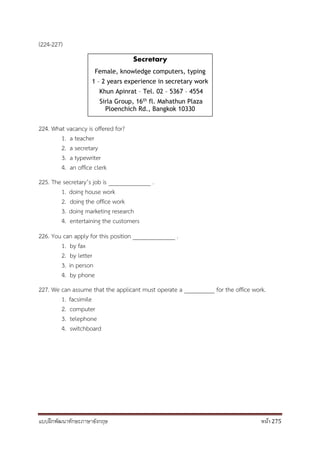 แบบฝึกพัฒนาทักษะภาษาอังกฤษ หน้า 275
(224-227)
224. What vacancy is offered for?
1. a teacher
2. a secretary
3. a typewriter
4. an office clerk
225. The secretary’s job is ______________ .
1. doing house work
2. doing the office work
3. doing marketing research
4. entertaining the customers
226. You can apply for this position ______________ .
1. by fax
2. by letter
3. in person
4. by phone
227. We can assume that the applicant must operate a __________ for the office work.
1. facsimile
2. computer
3. telephone
4. switchboard
Secretary
Female, knowledge computers, typing
1 – 2 years experience in secretary work
Khun Apinrat – Tel. 02 – 5367 – 4554
Sirla Group, 16th fl. Mahathun Plaza
Ploenchich Rd., Bangkok 10330
 