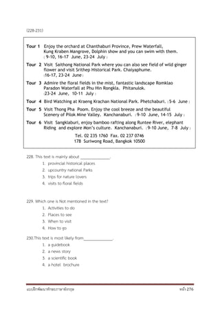 แบบฝึกพัฒนาทักษะภาษาอังกฤษ หน้า 276
(228-231)
228. This text is mainly about ______________.
1. provincial historical places
2. upcountry national Parks
3. trips for nature lovers
4. visits to floral fields
229. Which one is Not mentioned in the text?
1. Activities to do
2. Places to see
3. When to visit
4. How to go
230.This text is most likely from______________.
1. a guidebook
2. a news story
3. a scientific book
4. a hotel brochure
Tour 1 Enjoy the orchard at Chanthaburi Province, Prew Waterfall,
Kung Kraben Mangrove, Dolphin show and you can swim with them.
( 9-10, 16-17 June, 23-24 July )
Tour 2 Visit Saithong National Park where you can also see field of wild ginger
flower and visit Srithep Historical Park. Chaiyaphume.
(16-17, 23-24 June )
Tour 3 Admire the floral fields in the mist, fantastic landscape Romklao
Paradon Waterfall at Phu Hin Rongkla. Phitanulok.
(23-24 June, 10-11 July )
Tour 4 Bird Watching at Kraeng Krachan National Park. Phetchaburi. ( 5-6 June )
Tour 5 Visit Thong Pha Poom. Enjoy the cool breeze and the beautiful
Scenery of Pilok Mine Valley. Kanchanaburi. ( 9-10 June, 14-15 July )
Tour 6 Visit Sangklaburi, enjoy bamboo rafting along Runtee River, elephant
Riding and explore Mon’s culture. Kanchanaburi. ( 9-10 June, 7-8 July )
Tel. 02 235 1760 Fax. 02 237 0746
178 Suriwong Road, Bangkok 10500
 