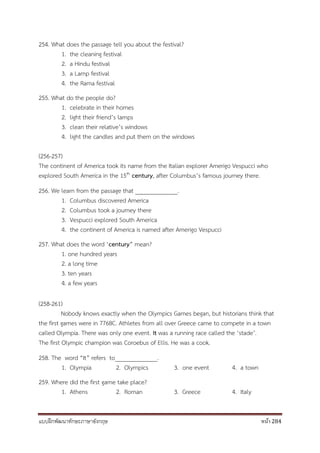 แบบฝึกพัฒนาทักษะภาษาอังกฤษ หน้า 284
254. What does the passage tell you about the festival?
1. the cleaning festival
2. a Hindu festival
3. a Lamp festival
4. the Rama festival
255. What do the people do?
1. celebrate in their homes
2. light their friend’s lamps
3. clean their relative’s windows
4. light the candles and put them on the windows
(256-257)
The continent of America took its name from the Italian explorer Amerigo Vespucci who
explored South America in the 15th century, after Columbus’s famous journey there.
256. We learn from the passage that ______________.
1. Columbus discovered America
2. Columbus took a journey there
3. Vespucci explored South America
4. the continent of America is named after Amerigo Vespucci
257. What does the word ‘century” mean?
1. one hundred years
2. a long time
3. ten years
4. a few years
(258-261)
Nobody knows exactly when the Olympics Games began, but historians think that
the first games were in 776BC. Athletes from all over Greece came to compete in a town
called Olympia. There was only one event. It was a running race called the ‘stade’.
The first Olympic champion was Coroebus of Ellis. He was a cook.
258. The word “It” refers to______________.
1. Olympia 2. Olympics 3. one event 4. a town
259. Where did the first game take place?
1. Athens 2. Roman 3. Greece 4. Italy
 