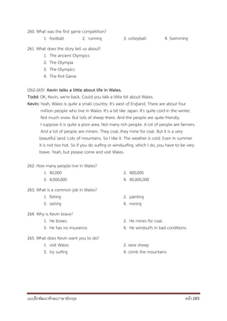 แบบฝึกพัฒนาทักษะภาษาอังกฤษ หน้า 285
260. What was the first game competition?
1. football 2. running 3. volleyball 4. Swimming
261. What does the story tell us about?
1. The ancient Olympics
2. The Olympia
3. The Olympics
4. The first Game
(262-265) Kevin talks a little about life in Wales.
Todd: OK, Kevin, we're back. Could you talk a little bit about Wales.
Kevin: Yeah, Wales is quite a small country. It's west of England. There are about four
million people who live in Wales. It's a bit like Japan. It's quite cold in the winter.
Not much snow. But lots of sheep there. And the people are quite friendly.
I suppose it is quite a poor area. Not many rich people. A lot of people are farmers.
And a lot of people are miners. They coal..they mine for coal. But it is a very
beautiful land. Lots of mountains. So I like it. The weather is cold. Even in summer
it is not too hot. So if you do surfing or windsurfing, which I do, you have to be very
brave. Yeah, but please come and visit Wales.
262. How many people live in Wales?
1. 40,000 2. 400,000
3. 4,000,000 4. 40,000,000
263. What is a common job in Wales?
1. fishing 2. painting
3. selling 4. mining
264. Why is Kevin brave?
1. He boxes. 2. He mines for coal.
3. He has no insurance. 4. He windsurfs in bad conditions.
265. What does Kevin want you to do?
1. visit Wales 2. raise sheep
3. try surfing 4. climb the mountains
 
