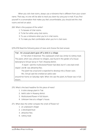 แบบฝึกพัฒนาทักษะภาษาอังกฤษ หน้า 287
When you visit chat rooms, always use a nickname that is different from your screen
name. That way, no one will be able to track you down by using your e-mail. If you find
yourself in a conversation that makes you feel uncomfortable, you should exit the chat
rooms and tell an adult.
269. What is the purpose of the writer?
1. To beware of chat rooms.
2. To be fun while using chat rooms.
3. To use a nickname when you’re in chat rooms.
4. To make you feel comfortable when you’re in chat room.
(270-274) Read the following piece of news and choose the best answer.
Trat - An unusual plant gave off a stink in a village
In Trat when it bloomed. The unpleasant smell was similar to rotting meat.
The plant, which was unknown to villagers, was found in the garden of a house
belonging to Srinual Sai-oy in Trat’s Mueang district.
A report said the multicolored flower had died, but it’s very bad smell
stayed and it was attracting flies.
The plant has a bud and is expected to develop into a flower soon.
Mrs. Srinual said she smelled an awful odor
around her home on Saturday night. When she saw the plant, its flower was in full
bloom.
270. What is the best headline for this piece of news?
1. A stink strange plant in Trat.
2. Awful odor in Mueang district.
3. Multicolored flower in full bloom.
4. Unknown tree at a villager’s house.
271. What does the writer compare the smell of flower to?
1. an unpleasant villager
2. a developed bud
3. attractive flies
4. rotting meat
 
