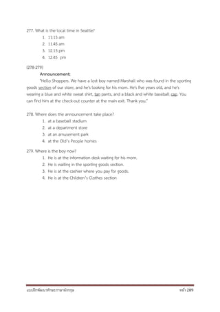 แบบฝึกพัฒนาทักษะภาษาอังกฤษ หน้า 289
277. What is the local time in Seattle?
1. 11:15 am
2. 11.45 am
3. 12.15 pm
4. 12.45 pm
(278-279)
Announcement:
"Hello Shoppers. We have a lost boy named Marshall who was found in the sporting
goods section of our store, and he's looking for his mom. He's five years old, and he's
wearing a blue and white sweat shirt, tan pants, and a black and white baseball cap. You
can find him at the check-out counter at the main exit. Thank you."
278. Where does the announcement take place?
1. at a baseball stadium
2. at a department store
3. at an amusement park
4. at the Old’s People homes
279. Where is the boy now?
1. He is at the information desk waiting for his mom.
2. He is waiting in the sporting goods section.
3. He is at the cashier where you pay for goods.
4. He is at the Children’s Clothes section
 