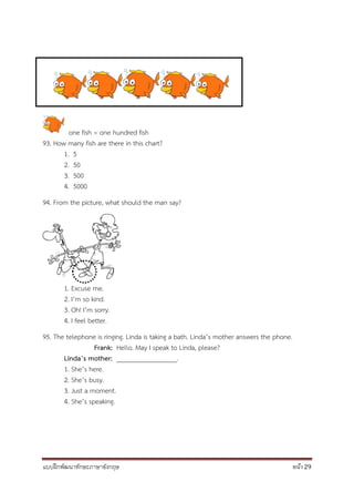 แบบฝึกพัฒนาทักษะภาษาอังกฤษ หน้า 29
one fish = one hundred fish
93. How many fish are there in this chart?
1. 5
2. 50
3. 500
4. 5000
94. From the picture, what should the man say?
1. Excuse me.
2. I’m so kind.
3. Oh! I’m sorry.
4. I feel better.
95. The telephone is ringing. Linda is taking a bath. Linda’s mother answers the phone.
Frank: Hello. May I speak to Linda, please?
Linda’s mother: __________________.
1. She’s here.
2. She’s busy.
3. Just a moment.
4. She’s speaking.
 