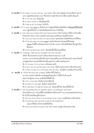 แบบฝึกพัฒนาทักษะภาษาอังกฤษ หน้า 294
28. ตอบข้อ 4 No, thanks. I’ve just had one. No, thanks. เป็นการตอบปฏิเสธความช่วยเหลืออย่างสุภาพ
John ปฏิเสธข้อเสนอของ Sam ที่จะไปนากาแฟมาให้ เพราะว่าดื่มกาแฟเรียบร้อยแล้ว
ข้อ 1 I’m not sure. ฉันไม่แน่ใจ
ข้อ 2 I don’t think so. ฉันไม่คิดเช่นนั้น
ข้อ 3 Not at all. Go ahead. ไม่เป็นไร
29. ตอบข้อ 3 I’m sorry. I’m using it. เป็นสานวนการปฏิเสธเมื่อมีคนขอยืมสิ่งของ ให้เหตุผลที่ให้ยืมไม่ได้
John ปฏิเสธที่จะให้ Jim ยืมเครื่องคิดเลขเพราะเขากาลังใช้อยู่
30. ตอบข้อ 1 Can I give you a hand with your heavy boxes? เป็นการเสนอการให้ความช่วยเหลือ
คาตอบของ Martin เป็นการแสดงความขอบคุณ และชื่นชมว่าคุณมีน้าใจจริงๆ
ข้อ 2 Can you help me with my heavy books? คุณช่วยฉันยกหนังสือที่หนักเหล่านี้ได้ไหม
ข้อ 3 Can you pass me your paper? คุณช่วยส่งเอกสารของคุณให้ฉันหน่อย
(paper ในที่นี้อาจเป็นแผ่นกระดาษ ใบปลิว เอกสาร หรือหนังสือพิมพ์ ขึ้นอยู่กับเรื่อง
ที่สนทนา)
ข้อ 4 Can I borrow your shirt? ฉันขอยืมเสื้อเชิ้ตของคุณได้ไหม
31. ตอบข้อ 4 Certainly. Take the bus number 6 for five minutes.
ได้ครับ ขึ้นรถประจาทางเบอร์ 6 ใช้เวลาเดินทางประมาณ 5 นาที
Saichon บอกทางนักท่องเที่ยวที่มาขอความช่วยเหลือถามทางไปวัดพระแก้ว และประโยคที่
เขาพูดต่อเป็นการอวยพรให้นักท่องเที่ยวสนุกกับการเที่ยวชมวัดพระแก้ว
ข้อ 1 I’m sorry. I’m in a hurry. ขอโทษนะ ผมรีบ
ข้อ 2 Sure. You can ask the police over there. ได้ครับ คุณไปถามตารวจที่ตรงโน้นนะครับ
ข้อ 3 I have no idea. I’m not familiar with this area. ผมไม่รู้ครับ ผมไม่คุ้นเคยกับแถวนี้32
32. ตอบข้อ 3 I think the blue one is better. ฉันคิดว่าสีน้าเงินดีกว่า
Jennifer เสนอความคิดเห็น และยังพูดสนับสนุนอีกว่า สีนี้เข้ากันกับรองเท้า
และจากคาพูดของ Anna เธอตัดสินใจซื้อสีน้าเงิน
ข้อ 1 It’s a nice skirt. มันเป็นกระโปรงที่สวยดี
ข้อ 2 I think it’s too tight. ฉันคิดว่า มันคับเกินไป
ข้อ 4 I like blue. I’ll take the blue one. ฉันชอบสีน้าเงิน ฉันจะซื้อสีน้าเงิน
33. ตอบข้อ 1 Can you please tell me whether there is a bookstore near here?
นักท่องเที่ยวถามว่า บริเวณนี้มีร้านหนังสือไหม ซึ่งคาตอบที่ Tracy ตอบสอดคล้องกับคาถาม
คือ ใช่ มีร้านหนังสืออยู่ที่ถนนRiver
ข้อ 2 Do you know where I can exchange some money? คุณรู้จักที่แลกเปลี่ยนเงินไหม
ข้อ 3 Could you tell me how to get to the bookstore?
คุณบอกวิธีเดินทางไปร้านหนังสือได้ไหม
ข้อ 4 Do you know the way to the River Road? คุณรู้ทางไปถนนRiverไหม
 