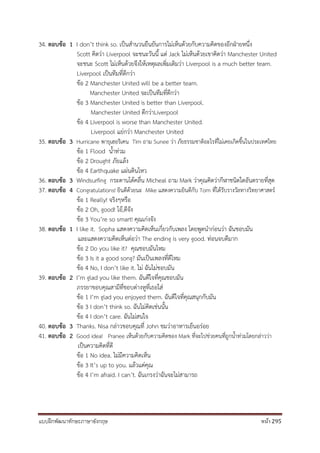 แบบฝึกพัฒนาทักษะภาษาอังกฤษ หน้า 295
34. ตอบข้อ 1 I don’t think so. เป็นสานวนยืนยันการไม่เห็นด้วยกับความคิดของอีกฝ่ายหนึ่ง
Scott คิดว่า Liverpool จะชนะวันนี้ แต่ Jack ไม่เห็นด้วยเขาคิดว่า Manchester United
จะชนะ Scott ไม่เห็นด้วยจึงให้เหตุผลเพิ่มเติมว่า Liverpool is a much better team.
Liverpool เป็นทีมที่ดีกว่า
ข้อ 2 Manchester United will be a better team.
Manchester United จะเป็นทีมที่ดีกว่า
ข้อ 3 Manchester United is better than Liverpool.
Manchester United ดีกว่าLiverpool
ข้อ 4 Liverpool is worse than Manchester United.
Liverpool แย่กว่า Manchester United
35. ตอบข้อ 3 Hurricane พายุเฮอริเคน Tim ถาม Sunee ว่า ภัยธรรมชาติอะไรที่ไม่เคยเกิดขึ้นในประเทศไทย
ข้อ 1 Flood น้าท่วม
ข้อ 2 Drought ภัยแล้ง
ข้อ 4 Earthquake แผ่นดินไหว
36. ตอบข้อ 3 Windsurfing กระดานโต้คลื่น Micheal ถาม Mark ว่าคุณคิดว่ากีฬาชนิดใดอันตรายที่สุด
37. ตอบข้อ 4 Congratulations! ยินดีด้วยนะ Mike แสดงความยินดีกับ Tom ที่ได้รับรางวัลทางวิทยาศาสตร์
ข้อ 1 Really! จริงๆหรือ
ข้อ 2 Oh, good! โอ้,ดีจัง
ข้อ 3 You’re so smart! คุณเก่งจัง
38. ตอบข้อ 1 I like it. Sopha แสดงความคิดเห็นเกี่ยวกับเพลง โดยพูดนาก่อนว่า ฉันชอบมัน
และแสดงความคิดเห็นต่อว่า The ending is very good. ท่อนจบดีมาก
ข้อ 2 Do you like it? คุณชอบมันไหม
ข้อ 3 Is it a good song? มันเป็นเพลงที่ดีไหม
ข้อ 4 No, I don’t like it. ไม่ ฉันไม่ชอบมัน
39. ตอบข้อ 2 I’m glad you like them. ฉันดีใจที่คุณชอบมัน
ภรรยาขอบคุณสามีที่ชอบต่างหูที่เธอใส่
ข้อ 1 I’m glad you enjoyed them. ฉันดีใจที่คุณสนุกกับมัน
ข้อ 3 I don’t think so. ฉันไม่คิดเช่นนั้น
ข้อ 4 I don’t care. ฉันไม่สนใจ
40. ตอบข้อ 3 Thanks. Nisa กล่าวขอบคุณที่ John ชมว่าอาหารเย็นอร่อย
41. ตอบข้อ 2 Good idea! Pranee เห็นด้วยกับความคิดของ Mark ที่จะไปช่วยคนที่ถูกน้าท่วมโดยกล่าวว่า
เป็นความคิดที่ดี
ข้อ 1 No idea. ไม่มีความคิดเห็น
ข้อ 3 It’s up to you. แล้วแต่คุณ
ข้อ 4 I’m afraid. I can’t. ฉันเกรงว่าฉันจะไม่สามารถ
 
