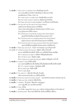 แบบฝึกพัฒนาทักษะภาษาอังกฤษ หน้า 297
52. ตอบข้อ 3 How much is a double room? ห้องเตียงคู่ราคาเท่าไร
Henry ตอบเสมียนว่าเขาต้องการห้องเตียงคู่ จากนั้นถามราคาห้อง
และเสมียนตอบว่า คืนละ 1,500 บาท
ข้อ 1 How much is a single room? ห้องเตียงเดี่ยวราคาเท่าไร
ข้อ 2 Do I have to pay in advance? ฉันต้องจ่ายล่วงหน้าไหม
ข้อ 4 Does this price include breakfast? ราคานี้รวมอาหารเช้าด้วยไหม
53. ตอบข้อ 1 Can you tell me the way to the Grand Palace?
คุณช่วยบอกทางไปพระบรมมหาราชวังได้ไหม
Robert ขอความช่วยเหลือถามทางไปพระบรมมหาราชวังกับ Suree
Suree รู้และบอกทางให้กับ Robert
ข้อ 2 Would you mind telling me about the Grand Palace?
คุณจะรังเกียจไหมที่จะบอกฉันเกี่ยวกับพระบรมมหาราชวัง
ข้อ 3 Could you tell me something about the Grand Palace?
คุณสามารถบอกบางอย่างเกี่ยวกับพระบรมมหาราชวังได้ไหม
ข้อ 4 Could you tell me how you know about the Grand Palace?
คุณบอกฉันได้ไหมว่าคุณรู้เกี่ยวกับพระบรมหมาราชวังได้อย่างไร
54. ตอบข้อ 1 Thank you very much. Robert กล่าวขอบคุณ Suree ที่บอกทางให้
55. ตอบข้อ 3 I’d like to return this tea pot. ฉันต้องการคืนกาน้าชาใบนี้
สถานการณ์เกิดที่ห้างสรรพสินค้า ดังนั้น Ivan ขอคืนสินค้าจึงเหมาะสมที่สุด
ข้อ 1 I need you to repair it. ฉันต้องการให้คุณซ่อมมันหน่อย
ข้อ 2 I’d like to see it. ฉันต้องการดูมัน
ข้อ 4 I need you to wash this tea pot. ฉันต้องการให้คุณล้างกาน้าชานี้
56. ตอบข้อ 2 It doesn’t work. มันใช้งานไม่ได้
Ivan บอกสาเหตุที่ต้องนามาคืน คือเสียบปลั๊กแล้วไม่มีอะไรเกิดขึ้น มันใช้งานไม่ได้
ข้อ 1 It’s in good condition. มันอยู่ในสภาพที่ดี
ข้อ 3 It works well. มันใช้งานได้ดี
ข้อ 4 It’s bad. มันแย่
57. ตอบข้อ 4 Yes. Here it is. มีค่ะ/ครับ นี่ค่ะ/ครับ (ใบเสร็จ)
พนักงานขายถามหาใบเสร็จ Ivan จึงยื่นใบเสร็จให้
58. ตอบข้อ 4 Would you open the window, please? กรุณาเปิดหน้าต่างหน่อยค่ะ (ขอร้องอย่างสุภาพ)
59. ตอบข้อ 3 Take your time ตามสบาย ไม่ต้องรีบร้อน
60. ตอบข้อ 1 Certainly. ได้ แน่นอน ใช้ตอบรับการขออนุญาต
John อนุญาตให้ Jack ออกไปข้างนอกคืนนี้
61. ตอบข้อ 3 Sorry. ขอโทษ
John โทรผิด Maggie ต้องการบอก John เธอจึงกล่าวขอโทษก่อนที่จะบอกว่าโทรมาผิดเบอร์
62. ตอบข้อ 3 Anything else? ต้องการอย่างอื่นอีกไหม เป็นสานวนที่ใช้ในการซื้อขาย
 