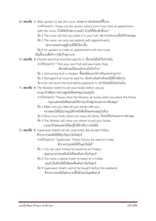 แบบฝึกพัฒนาทักษะภาษาอังกฤษ หน้า 299
69. ตอบข้อ 1 Wait upstairs to see the nurse. พบพยาบาลโปรดคอยที่ชั้นบน
จากป้ายบอกว่า “Please use the upstairs waiting room if you have an appointment
with the nurse. ถ้าได้นัดกับพยาบาลแล้ว โปรดใช้ห้องพักชั้นบน”
ข้อ 2 The nurse will tell you when it is your turn. พยาบาลจะบอกเมื่อถึงคิวของคุณ
ข้อ 3 The nurse can only see patients with appointments.
พยาบาลจะตรวจดูผู้ป่วยที่นัดไว้เท่านั้น
ข้อ 4 Go upstairs to make an appointment with the nurse.
เชิญชั้นบนเพื่อทาการนัดกับพยาบาล
70. ตอบข้อ 3 Choose your fruit and then pay for it. เลือกผลไม้แล้วไปจ่ายเงิน
จากป้ายบอกว่า “ Pick your own fruit and pay inside shop
เลือกหยิบผลไม้เองแล้วจ่ายเงินในร้าน”
ข้อ 1 Self-service fruit is cheaper. ซื้อผลไม้แบบบริการตัวเองราคาถูกกว่า
ข้อ 2 Damaged fruit must be paid for. ต้องจ่ายเงินสาหรับผลไม้ที่ทาเสียหาย
ข้อ 4 Do not touch the fruit before paying for it. อย่าจับผลไม้ก่อนจ่ายเงิน
71. ตอบข้อ 4 The librarian needs to see your books before you go.
บรรณารักษ์ต้องการตรวจดูหนังสือของคุณก่อนคุณไป
จากป้ายบอกว่า “Please show the librarian all books when you leave the library
กรุณาแสดงหนังสือทุกเล่มให้บรรณารักษ์ดูก่อนออกจากห้องสมุด”
ข้อ 1 Make sure you take all your books with you.
ตรวจสอบให้มั่นใจว่าคุณได้นาหนังสือทั้งหมดของคุณไปด้วย
ข้อ 2 Return your books before you leave the library. คืนหนังสือก่อนออกจากห้องสมุด
ข้อ 3 The librarian will show you where to put your books.
บรรณารักษ์จะแสดงให้คุณรู้ถึงที่สาหรับวางหนังสือ
72. ตอบข้อ 4 Supersaver tickets can be used every day except Fridays.
ตั๋วราคาประหยัดใช้ได้ทุกวันยกเว้นวันศุกร์
จากป้ายบอกว่า “Supersaver Tickets Cannot be used on Friday
ตั๋วราคาประหยัดใช้วันศุกร์ไม่ได้”
ข้อ 1 You can save money by travelling on Fridays.
คุณสามารถประหยัดเงินได้โดยเดินทางในวันศุกร์
ข้อ 2 You need a special ticket to travel on a Friday.
คุณจาเป็นต้องใช้ตั๋วพิเศษเพื่อเดินทางในวันศุกร์
ข้อ 4 Supersaver tickets cannot be bought before the weekend.
ตั๋วราคาประหยัดไม่สามารถซื้อได้ก่อนวันสุดสัปดาห์
 