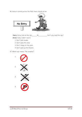 แบบฝึกพัฒนาทักษะภาษาอังกฤษ หน้า 30
96. Anna is running across the field. Harry shouts at her.
Harry: Anna, look at the sign.______96___________.Can’t you read the sign?
Anna: Sorry, I didn’t see it.
1. Don’t talk louder.
2. Don’t pass this area.
3. Don’t sleep on the grass.
4. Don’t pick up the flowers
97. Which sign means “No smoking”.
1.
2.
3.
4.
No Entry
 