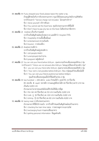 แบบฝึกพัฒนาทักษะภาษาอังกฤษ หน้า 301
84. ตอบข้อ 4 If you enjoyed your food; please leave the waiter a tip.
ถ้าคุณรู้สึกพอใจกับการรับประทานอาหาร กรุณาให้เงินตอบแทนแก่พนักงานเสิร์ฟด้วย
จากป้ายบอกว่า “Service charge not included. ไม่รวมค่าบริการ”
ข้อ 1 Serve yourself. บริการตัวเอง
ข้อ 2 You cannot eat the food here. คุณรับประทานอาหารที่นี่ไม่ได้
ข้อ 3 Don’t have to pay any tax on the food. ไม่ต้องจ่ายภาษีอาหาร
85. ตอบข้อ 2 medical เกี่ยวกับการแพทย์
จากป้ายเป็นสัญลักษณ์ของโรงพยาบาล และมีคาว่า Hospital กากับ
ข้อ 1 hospitality ความเอื้อเฟื้อเผื่อแผ่
ข้อ 3 entertainment ความบันเทิง
ข้อ 4 tourism การท่องเที่ยว
86. ตอบข้อ 2 disabled คนพิการ
จากป้ายเป็นสัญลักษณ์รูปคนพิการ
ข้อ 1 old people คนชรา
ข้อ 3 unemployed คนว่างงาน
ข้อ 4 pregnant หญิงมีครรภ์
87. ตอบข้อ 2 You can visit your friend before 8.00 pm. คุณสามารถเข้าพบเพื่อนของคุณได้ก่อน 2 ทุ่ม
จากป้ายบอกว่า “Visitors are not allowed after 8:00 pm. ไม่อนุญาตให้แขกเข้าพบหลัง 2 ทุ่ม”
ข้อ 1 you can visit your friend after 8.00 pm. คุณสามารถพบเพื่อนของคุณได้หลัง 2 ทุ่ม
ข้อ 3 Your visit is not possible before 8.00 pm. ก่อน 2 ทุ่มคุณเข้าพบเพื่อนไม่ได้
ข้อ 4 You can visit your friend anytime but before 8.00pm.
คุณเข้าพบเพื่อนของคุณเมื่อไรก็ได้แต่ห้ามก่อน 2 ทุ่ม
88. ตอบข้อ 4 two hundred = 200 เพราะ scale กาหนดให้ 1 รูปเท่ากับ 10 กิโลกรัม
89. ตอบข้อ 4 squid ปลาหมึก จากแผนภูมิมีปลาหมึก 60 กิโลกรัมๆ ละ70 บาท รวม
เป็นเงิน 4,200 บาท
คาถามถามว่าอาหารทะเลชนิดไหนที่ทาเงินให้ได้มากที่สุด
ข้อ 1 fish ปลา 60 กิโลกรัมๆ ละ 50 บาท รวมเป็นเงิน 3,000 บาท
ข้อ 2 crab ปู 30 กิโลกรัมๆ ละ 100 บาท รวมเป็นเงิน 3,000 บาท
ข้อ 3 shrimp กุ้ง 50 กิโลกรัมๆ ละ 80 บาท รวมเป็นเงิน 4,000 บาท
90. ตอบข้อ 4 having meal การรับประทานอาหาร
คาถามถามว่าที่นี่มีบริการอะไร จากป้ายที่กาหนดเป็นสัญลักษณ์ของร้านอาหาร
ข้อ 1 checking the train time table การตรวจดูตารางเวลารถไฟ
ข้อ 2 exchanging food การแลกเปลี่ยนอาหาร
ข้อ 3 getting personal information ข้อมูลส่วนตัว
 