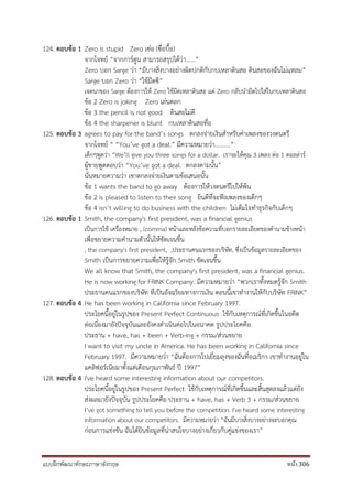 แบบฝึกพัฒนาทักษะภาษาอังกฤษ หน้า 306
124. ตอบข้อ 1 Zero is stupid Zero เซ่อ (ซื่อบื้อ)
จากโจทย์ “จากการ์ตูน สามารถสรุปได้ว่า......”
Zero บอก Sarge ว่า “มีบางสิ่งบางอย่างผิดปกติกับกบเหลาดินสอ ดินสอของฉันไม่แหลม”
Sarge บอก Zero ว่า “ใช้มีดซิ”
เจตนาของ Sarge ต้องการให้ Zero ใช้มีดเหลาดินสอ แต่ Zero กลับนามีดไปใส่ในกบเหลาดินสอ
ข้อ 2 Zero is joking Zero เล่นตลก
ข้อ 3 the pencil is not good ดินสอไม่ดี
ข้อ 4 the sharpener is blunt กบเหลาดินสอทื่อ
125. ตอบข้อ 3 agrees to pay for the band’s songs ตกลงจ่ายเงินสาหรับค่าเพลงของวงดนตรี
จากโจทย์ “ “You’ve got a deal.” มีความหมายว่า..........”
เด็กๆพูดว่า “We’ll give you three songs for a dollar. เราจะให้คุณ 3 เพลง ต่อ 1 ดอลล่าร์
ผู้ชายพูดตอบว่า “You’ve got a deal. ตกลงตามนั้น”
นั่นหมายความว่า เขาตกลงจ่ายเงินตามข้อเสนอนั้น
ข้อ 1 wants the band to go away ต้องการให้วงดนตรีไปให้พ้น
ข้อ 2 is pleased to listen to their song ยินดีที่จะฟังเพลงของเด็กๆ
ข้อ 4 isn’t willing to do business with the children ไม่เต็มใจทาธุรกิจกับเด็กๆ
126. ตอบข้อ 1 Smith, the company's first president, was a financial genius
เป็นการใช้ เครื่องหมาย , (comma) หน้าและหลังข้อความที่บอกรายละเอียดของคานามข้างหน้า
เพื่อขยายความคานามตัวนั้นให้ชัดเจนขึ้น
, the company's first president, ,ประธานคนแรกของบริษัท, ซึ่งเป็นข้อมูลรายละเอียดของ
Smith เป็นการขยายความเพื่อให้รู้จัก Smith ชัดเจนขึ้น
We all know that Smith, the company's first president, was a financial genius.
He is now working for FRINK Company. มีความหมายว่า “พวกเราทั้งหมดรู้จัก Smith
ประธานคนแรกของบริษัท ที่เป็นอัจฉริยะทางการเงิน ตอนนี้เขาทางานให้กับบริษัท FRINK”
127. ตอบข้อ 4 He has been working in California since February 1997.
ประโยคนี้อยู่ในรูปของ Present Perfect Continuous ใช้กับเหตุการณ์ที่เกิดขึ้นในอดีต
ต่อเนื่องมายังปัจจุบันและยังคงดาเนินต่อไปในอนาคต รูปประโยคคือ
ประธาน + have, has + been + Verb-ing + กรรม/ส่วนขยาย
I want to visit my uncle in America. He has been working in California since
February 1997. มีความหมายว่า “ฉันต้องการไปเยี่ยมลุงของฉันที่อเมริกา เขาทางานอยู่ใน
แคลิฟอร์เนียมาตั้งแต่เดือนกุมภาพันธ์ ปี 1997”
128. ตอบข้อ 4 I've heard some interesting information about our competitors.
ประโยคนี้อยู่ในรูปของ Present Perfect ใช้กับเหตุการณ์ที่เกิดขึ้นและสิ้นสุดลงแล้วแต่ยัง
ส่งผลมายังปัจจุบัน รูปประโยคคือ ประธาน + have, has + Verb 3 + กรรม/ส่วนขยาย
I’ve got something to tell you before the competition. I've heard some interesting
information about our competitors. มีความหมายว่า “ฉันมีบางสิ่งบางอย่างจะบอกคุณ
ก่อนการแข่งขัน ฉันได้ยินข้อมูลที่น่าสนใจบางอย่างเกี่ยวกับคู่แข่งของเรา”
 
