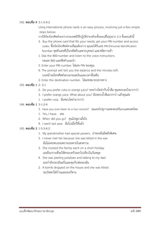 แบบฝึกพัฒนาทักษะภาษาอังกฤษ หน้า 309
142. ตอบข้อ 4 3-1-5-4-2
Using international phone cards is an easy process, involving just a few simple
steps below:
การใช้บัตรโทรศัพท์ระหว่างประเทศมีวิธีปฏิบัติง่ายๆด้วยขั้นตอนที่ไม่ยุ่งยาก 2-3 ขั้นตอนดังนี้
3. Buy the phone card that fits your needs; get your PIN number and access
codes. ซื้อบัตรโทรศัพท์ตามที่คุณต้องการ คุณจะได้รับเลข PIN (Personal Identification
Number ชุดตัวเลขที่เป็นรหัสลับเฉพาะบุคคล) และรหัสการเข้า
1. Dial the 800-number and listen to the voice instructions.
กดเลข 800 และฟังคาแนะนา
5. Enter your PIN number. ใส่เลข PIN ของคุณ
4. The prompt will tell you the balance and the minutes left.
บนหน้าจอโทรศัพท์จะบอกยอดเงินและเวลาที่เหลือ
2. Enter the destination number. ใส่เลขหมายปลายทาง
143. ตอบข้อ 1 2- 3-1
2. Do you prefer cola or orange juice? ระหว่างโคล่ากับน้าส้ม คุณชอบอะไรมากกว่า
3. I prefer orange juice. What about you? ฉันชอบน้าส้มมากกว่า แล้วคุณล่ะ
1. I prefer cola. ฉันชอบโคล่ามากกว่า
144. ตอบข้อ 1 3-1-2-4
3. Have you ever been to a live concert? คุณเคยไปดูการแสดงดนตรีแบบแสดงสดไหม
1. Yes, I have. เคย
2. When did you go? คุณไปดูมาเมื่อไร
4. I went last year. ฉันไปเมื่อปีที่แล้ว
145. ตอบข้อ 3 1-5-3-4-2
1. My grandmother had special powers. ย่าของฉันมีพลังพิเศษ
5. I never met her because she was killed in the war.
ฉันไม่เคยพบเธอเพราะเธอตายในสงคราม
3. She insisted the family went on a short holiday.
เธอยืนกรานที่จะให้ครอบครัวออกไปเที่ยวในวันหยุด
4. She was peeling potatoes and talking to my dad.
เธอกาลังปอกมันฝรั่งและคุยกับพ่อของฉัน
2. A bomb dropped on the house and she was killed.
ระเบิดตกใส่บ้านและเธอก็ตาย
 