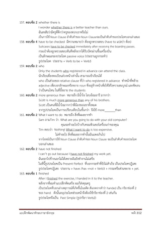 แบบฝึกพัฒนาทักษะภาษาอังกฤษ หน้า 312
157. ตอบข้อ 2 whether there is
I wonder whether there is a better teacher than ours.
ฉันสงสัยว่ามีครูที่ดีกว่าครูของพวกเราหรือไม่
เป็นการใช้ Noun Clause ลาดับคาของ Noun Clauseจะเป็นลาดับคาของประโยคบอกเล่าเสมอ
158. ตอบข้อ 4 have to be checked มีความหมายว่า ต้องถูกตรวจสอบ (have to แปลว่า ต้อง)
Suitcases have to be checked immediately after receiving the boarding passes.
กระเป๋าต้องถูกตรวจสอบทันทีหลังจากได้รับบัตรผ่านขึ้นเครื่องบิน
เป็นลักษณะของประโยค passive voice (ประธานถูกกระทา)
รูปประโยค ประธาน + Verb to be + Verb3
159. ตอบข้อ 2 who
Only the students who registered in advance can attend the class.
นักเรียนที่ลงทะเบียนล่วงหน้าเท่านั้น สามารถเข้าเรียนได้
who เป็นส่วนของ relative clause ที่ว่า who registered in advance ทาหน้าที่คล้าย
adjective เพื่อบอกลักษณะหรือขยาย noun ซึ่งอยู่ข้างหน้าเพื่อให้ได้ใจความสมบูรณ์ และชัดเจน
ว่าเป็นคนไหน ในที่นี้ขยาย the students
160. ตอบข้อ 2 more generous than หมายถึง มีน้าใจ โอบอ้อมอารี มากกว่า
Scott is much more generous than any of his brothers.
Scott เป็นคนที่มีน้าใจมากกว่าพี่น้องของเขาทั้งหมด
จากรูปประโยคเป็นการเปรียบเทียบในขั้นกว่า จึงใช้ more_______than
161. ตอบข้อ 2 What I want to do หมายถึง สิ่งที่ผมอยากทา
Sam ถามTim ว่า What are you going to do with your old computer?
คุณจะทาอะไรบ้างกับคอมพิวเตอร์เครื่องเก่าของคุณ
Tim ตอบว่า Nothing! What I want to do is too expensive.
ไม่ทาอะไร สิ่งที่ผมอยากทานั้นมันแพงเกินไป
จากโจทย์เป็นการใช้ Noun Clause ลาดับคาของ Noun Clause จะเป็นลาดับคาของประโยค
บอกเล่าเสมอ
162. ตอบข้อ 2 have not finished
I can’t go out because I have not finished my work yet.
ฉันออกไปข้างนอกไม่ได้เพราะฉันยังทางานไม่เสร็จ
ในที่นี้รูปประโยคเป็น Present Perfect ที่บอกกระทาที่ยังไม่สาเร็จ เป็นประโยคปฏิเสธ
รูปประโยคปฏิเสธ ประธาน + have /has +not + Verb3 + กรรมหรือส่วนขยาย + yet.
163. ตอบข้อ 1 finished
After I finished the exercise, I handed in it to the teacher.
หลังจากที่ผมทาแบบฝึกหัดเสร็จ ผมก็ส่งคุณครู
เป็นประโยคที่บอกเล่าเหตุการณ์ที่เกิดขึ้นในอดีต สังเกตจากคาว่า handed เป็น กริยาช่องที่ 2
ของ hand ดังนั้นอนุประโยคส่วนหน้าจึงต้องใช้กริยาช่องที่ 2 เช่นกัน
รูปประโยคจึงเป็น Past Simple (รูปกริยา Verb2)
 