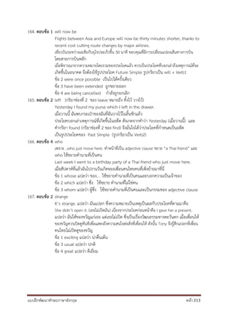 แบบฝึกพัฒนาทักษะภาษาอังกฤษ หน้า 313
164. ตอบข้อ 1 will now be
Flights between Asia and Europe will now be thirty minutes shorter, thanks to
recent cost cutting route changes by major airlines.
เที่ยวบินระหว่างเอเชียกับยุโรปจะเร็วขึ้น 30 นาที ขอบคุณที่มีการเปลี่ยนแปลงเส้นทางการบิน
โดยสายการบินหลัก
เมื่อพิจารณาจากความหมายโดยรวมของประโยคแล้ว ควรเป็นประโยคที่บอกเล่าถึงเหตุการณ์ที่จะ
เกิดขึ้นในอนาคต จึงต้องใช้รูปประโยค Future Simple รูปกริยาเป็น will + Verb1
ข้อ 2 were once possible เป็นไปได้ครั้งเดียว
ข้อ 3 have been extended ถูกขยายออก
ข้อ 4 are being cancelled กาลังถูกยกเลิก
165. ตอบข้อ 2 left (กริยาช่องที่ 2 ของ leave หมายถึง ทิ้งไว้ วางไว้)
Yesterday I found my purse which I left in the drawer.
เมื่อวานนี้ ฉันพบกระเป๋าของฉันที่ฉันวางไว้ในลิ้นชักแล้ว
ประโยคบอกเล่าเหตุการณ์ที่เกิดขึ้นในอดีต สังเกตจากคาว่า Yesterday (เมื่อวานนี้) และ
คากริยา found (กริยาช่องที่ 2 ของ find) จึงมั่นใจได้ว่าประโยคที่กาหนดเป็นอดีต
เป็นรูปประโยคของ Past Simple (รูปกริยาเป็น Verb2)
166. ตอบข้อ 4 who
เพราะ ..who just move here. ทาหน้าที่เป็น adjective clause ขยาย “a Thai friend” และ
who ใช้ขยายคานามที่เป็นคน
Last week I went to a birthday party of a Thai friend who just move here.
เมื่อสัปดาห์ที่แล้วฉันไปงานวันเกิดของเพื่อนคนไทยคนที่เพิ่งย้ายมาที่นี่
ข้อ 1 whose แปลว่า ของ... ใช้ขยายคานามที่เป็นคนและบอกความเป็นเจ้าของ
ข้อ 2 which แปลว่า ซึ่ง ใช้ขยาย คานามที่ไม่ใช่คน
ข้อ 3 whom แปลว่า ผู้ซึ่ง ใช้ขยายคานามที่เป็นคนและเป็นกรรมของ adjective clause
167. ตอบข้อ 2 strange
It’s strange. แปลว่า มันแปลก ซึ่งความหมายเป็นเหตุเป็นผลกับประโยคที่ตามมาคือ
She didn’t open it. (เธอไม่เปิดมัน) เนื่องจากประโยคก่อนหน้าคือ I gave her a present.
แปลว่า ฉันให้ของขวัญแก่เธอ แต่เธอไม่เปิด ซึ่งเป็นเรื่องวัฒนธรรมทางตะวันตก เมื่อเพื่อนให้
ของขวัญควรเปิดดูทันทีเพื่อแสดงถึงความสนใจต่อสิ่งที่เพื่อนให้ ดังนั้น Tony จึงรู้สึกแปลกที่เพื่อน
คนไทยไม่เปิดดูของขวัญ
ข้อ 1 exciting แปลว่า น่าตื่นเต้น
ข้อ 3 usual แปลว่า ปกติ
ข้อ 4 great แปลว่า ดีเยี่ยม
 