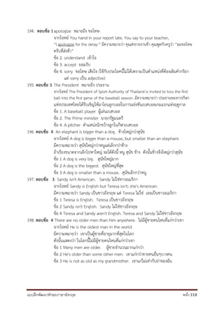 แบบฝึกพัฒนาทักษะภาษาอังกฤษ หน้า 318
194. ตอบข้อ 1apologize หมายถึง ขอโทษ
จากโจทย์ You hand in your report late. You say to your teacher,
“I apologize for the delay.” มีความหมายว่า คุณส่งรายงานช้า คุณพูดกับครูว่า “ผมขอโทษ
ครับที่ส่งช้า”
ข้อ 2. understand เข้าใจ
ข้อ 3. accept ยอมรับ
ข้อ 4. sorry ขอโทษ เสียใจ (ใช้กับประโยคนี้ไม่ได้เพราะเป็นตาแหน่งที่ต้องเติมคากริยา
แต่ sorry เป็น adjective)
195. ตอบข้อ 3 The President หมายถึง ประธาน
จากโจทย์ The President of Sport Authority of Thailand is invited to toss the first
ball into the first game of the baseball season. มีความหมายว่า ประธานของการกีฬา
แห่งประเทศไทยได้รับเชิญให้มาโยนลูกบอลในการแข่งขันเบสบอลเกมแรกแห่งฤดูกาล
ข้อ 1. A baseball player ผู้เล่นเบสบอล
ข้อ 2. The Prime minister นายกรัฐมนตรี
ข้อ 4. A pitcher ตาแหน่งนักขว้างลูกในกีฬาเบสบอล
196. ตอบข้อ 4 An elephant is bigger than a dog. ช้างใหญ่กว่าสุนัข
จากโจทย์ A dog is bigger than a mouse, but smaller than an elephant.
มีความหมายว่า สุนัขใหญ่กว่าหนูแต่เล็กกว่าช้าง
ถ้าเรียงขนาดจากเล็กไปหาใหญ่ จะได้ดังนี้ หนู สุนัข ช้าง ดังนั้นช้างจึงใหญ่กว่าสุนัข
ข้อ 1 A dog is very big. สุนัขใหญ่มาก
ข้อ 2 A dog is the biggest. สุนัขใหญ่ที่สุด
ข้อ 3 A dog is smaller than a mouse. สุนัขเล็กกว่าหนู
197. ตอบข้อ 3 Sandy isn't American. Sandy ไม่ใช่ชาวอเมริกา
จากโจทย์ Sandy is English but Teresa isn't; she's American.
มีความหมายว่า Sandy เป็นชาวอังกฤษ แต่ Teresa ไม่ใช่ เธอเป็นชาวอเมริกา
ข้อ 1 Teresa is English. Teresa เป็นชาวอังกฤษ
ข้อ 2 Sandy isn't English. Sandy ไม่ใช่ชาวอังกฤษ
ข้อ 4 Teresa and Sandy aren't English. Teresa and Sandy ไม่ใช่ชาวอังกฤษ
198. ตอบข้อ 4 There are no older men than him anywhere. ไม่มีผู้ชายคนไหนที่แก่กว่าเขา
จากโจทย์ He is the oldest man in the world.
มีความหมายว่า เขาเป็นผู้ชายที่อายุมากที่สุดในโลก
ดังนั้นแสดงว่า ในโลกนี้ไม่มีผู้ชายคนไหนที่แก่กว่าเขา
ข้อ 1 Many men are older. ผู้ชายจานวนมากแก่กว่า
ข้อ 2 He's older than some other men. เขาแก่กว่าชายคนอื่นๆบางคน
ข้อ 3 He is not as old as my grandmother. เขาแก่ไม่เท่ากับย่าของฉัน
 