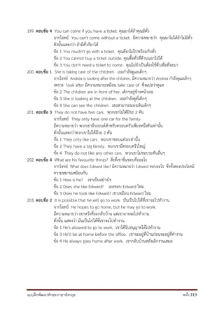 แบบฝึกพัฒนาทักษะภาษาอังกฤษ หน้า 319
199. ตอบข้อ 4 You can come if you have a ticket. คุณมาได้ถ้าคุณมีตั๋ว
จากโจทย์ You can't come without a ticket. มีความหมายว่า คุณมาไม่ได้ถ้าไม่มีตั๋ว
ดังนั้นแสดงว่า ถ้ามีตั๋วก็มาได้
ข้อ 1 You mustn't go with a ticket. คุณต้องไม่ไปพร้อมกับตั๋ว
ข้อ 2 You cannot buy a ticket outside. คุณซื้อตั๋วที่ด้านนอกไม่ได้
ข้อ 3 You don't need a ticket to come. คุณไม่จาเป็นต้องใช้ตั๋วเพื่อที่จะมา
200. ตอบข้อ 1 She is taking care of the children. เธอกาลังดูแลเด็กๆ
จากโจทย์ Andrea is looking after the children. มีความหมายว่า Andrea กาลังดูแลเด็กๆ
เพราะ look after มีความหมายเหมือน take care of ซึ่งแปลว่าดูแล
ข้อ 2 The children are in front of her. เด็กๆอยู่ข้างหน้าเธอ
ข้อ 3 She is looking at the children. เธอกาลังดูที่เด็กๆ
ข้อ 4 She can see the children. เธอสามารถมองเห็นเด็กๆ
201. ตอบข้อ 3 They do not have two cars. พวกเขาไม่ได้มีรถ 2 คัน
จากโจทย์ They only have one car for the family.
มีความหมายว่า พวกเขามีรถยนต์สาหรับครอบครัวเพียงหนึ่งคันเท่านั้น
ดังนั้นแสดงว่าพวกเขาไม่ได้มีรถ 2 คัน
ข้อ 1 They only like cars. พวกเขาชอบแต่รถเท่านั้น
ข้อ 2 They have a big family. พวกเขามีครอบครัวใหญ่
ข้อ 4 They do not like any other cars. พวกเขาไม่ชอบรถคันอื่นๆ
202. ตอบข้อ 4 What are his favourite things? สิ่งที่เขาชื่นชอบคืออะไร
จากโจทย์ What does Edward like? มีความหมายว่า Edward ชอบอะไร ซึ่งทั้งสองประโยคมี
ความหมายเหมือนกัน
ข้อ 1 How is he? เขาเป็นอย่างไร
ข้อ 2 Does she like Edward? เธอชอบ Edward ไหม
ข้อ 3 Does he look like Edward? เขาเหมือน Edward ไหม
203. ตอบข้อ 2 It is possible that he will go to work. มันเป็นไปได้ที่เขาจะไปทางาน
จากโจทย์ He hopes to go home, but he may go to work.
มีความหมายว่า เขาหวังที่จะกลับบ้าน แต่เขาอาจจะไปทางาน
ดังนั้น แสดงว่า มันเป็นไปได้ที่เขาจะไปทางาน
ข้อ 1 He's allowed to go to work. เขาได้รับอนุญาตให้ไปทางาน
ข้อ 3 He'll be at home before the office. เขาจะอยู่ที่บ้านก่อนจะอยู่ที่ทางาน
ข้อ 4 He always goes home after work. เขากลับบ้านหลังเลิกงานเสมอ
 