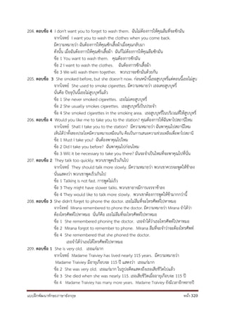 แบบฝึกพัฒนาทักษะภาษาอังกฤษ หน้า 320
204. ตอบข้อ 4 I don't want you to forget to wash them. ฉันไม่ต้องการให้คุณลืมที่จะซักมัน
จากโจทย์ I want you to wash the clothes when you come back.
มีความหมายว่า ฉันต้องการให้คุณซักเสื้อผ้าเมื่อคุณกลับมา
ดังนั้น เมื่อฉันต้องการให้คุณซักเสื้อผ้า ฉันก็ไม่ต้องการให้คุณลืมซักมัน
ข้อ 1 You want to wash them. คุณต้องการซักมัน
ข้อ 2 I want to wash the clothes. ฉันต้องการซักเสื้อผ้า
ข้อ 3 We will wash them together. พวกเราจะซักมันด้วยกัน
205. ตอบข้อ 3 She smoked before, but she doesn't now. ก่อนหน้านี้เธอสูบบุหรี่แต่ตอนนี้เธอไม่สูบ
จากโจทย์ She used to smoke cigarettes. มีความหมายว่า เธอเคยสูบบุหรี่
นั่นคือ ปัจจุบันนี้เธอไม่สูบบุหรี่แล้ว
ข้อ 1 She never smoked cigarettes. เธอไม่เคยสูบบุหรี่
ข้อ 2 She usually smokes cigarettes. เธอสูบบุหรี่เป็นประจา
ข้อ 4 She smoked cigarettes in the smoking area. เธอสูบบุหรี่ในบริเวณที่ให้สูบบุหรี่
206. ตอบข้อ 4 Would you like me to take you to the station? คุณต้องการให้ฉันพาไปสถานีไหม
จากโจทย์ Shall I take you to the station? มีความหมายว่า ฉันพาคุณไปสถานีไหม
เห็นได้ว่าทั้งสองประโยคมีความหมายเหมือนกัน คือเป็นการเสนอความช่วยเหลือเพื่อพาไปสถานี
ข้อ 1 Must I take you? ฉันต้องพาคุณไปไหม
ข้อ 2 Did I take you before? ฉันพาคุณไปก่อนไหม
ข้อ 3 Will it be necessary to take you there? มันจะจาเป็นไหมที่จะพาคุณไปที่นั่น
207. ตอบข้อ 2 They talk too quickly. พวกเขาพูดเร็วเกินไป
จากโจทย์ They should talk more slowly. มีความหมายว่า พวกเขาควรจะพูดให้ช้าลง
นั่นแสดงว่า พวกเขาพูดเร็วเกินไป
ข้อ 1 Talking is not fast. การพูดไม่เร็ว
ข้อ 3 They might have slower talks. พวกเขาอาจมีการเจรจาช้าลง
ข้อ 4 They would like to talk more slowly. พวกเขาต้องการพูดให้ช้ามากกว่านี้
208. ตอบข้อ 3 She didn't forget to phone the doctor. เธอไม่ลืมที่จะโทรศัพท์ไปหาหมอ
จากโจทย์ Mirana remembered to phone the doctor. มีความหมายว่า Mirana จาได้ว่า
ต้องโทรศัพท์ไปหาหมอ นั่นก็คือ เธอไม่ลืมที่จะโทรศัพท์ไปหาหมอ
ข้อ 1 She remembered phoning the doctor. เธอจาได้ว่าเธอโทรศัพท์ไปหาหมอ
ข้อ 2 Mirana forgot to remember to phone. Mirana ลืมที่จะจาว่าจะต้องโทรศัพท์
ข้อ 4 She remembered that she phoned the doctor.
เธอจาได้ว่าเธอได้โทรศัพท์ไปหาหมอ
209. ตอบข้อ 1 She is very old. เธอแก่มาก
จากโจทย์ Madame Traiviey has lived nearly 115 years. มีความหมายว่า
Madame Traiviey มีอายุเกือบจะ 115 ปี แสดงว่า เธอแก่มาก
ข้อ 2 She was very old. เธอแก่มาก ในรูปอดีตแสดงถึงเธอเสียชีวิตไปแล้ว
ข้อ 3 She died when she was nearly 115. เธอเสียชีวิตเมื่ออายุเกือบจะ 115 ปี
ข้อ 4 Madame Traiviey has many more years. Madame Traiviey ยังมีเวลาอีกหลายปี
 