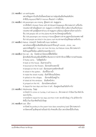 แบบฝึกพัฒนาทักษะภาษาอังกฤษ หน้า 325
235. ตอบข้อ 1 an earthquake
เพราะข้อมูลจากใบปลิวเป็นขั้นตอนในสถานการณ์ฉุกเฉินเมื่อเกิดแผ่นดินไหว
คาที่เป็น keyword คือคาว่า tremors ซึ่งแปลว่า การสั่นไหว
236. ตอบข้อ 1 64 passengers are missing ผู้โดยสาร 64 คนสูญหาย
จากหัวข้อข่าว Korean Plane with 64 Aboard Disappears มีความหมายว่า เครื่องบิน
ประเทศเกาหลี พร้อมผู้โดยสาร 64 คนสูญหาย จากหัวข้อข่าวนี้ทราบเพียงว่าเป็นเครื่องบินของ
ประเทศเกาหลี และมีผู้โดยสารจานวน 64 คนสูญหาย แต่ไม่ระบุว่าผู้โดยสารเป็นชาวอะไรบ้าง
ข้อ 2 64 people still on the plane คน 64 คน ยังคงอยู่บนเครื่องบิน
ข้อ 3 64 passengers are missing in Korea ผู้โดยสาร 64 คน สูญหายในประเทศเกาหลี
ข้อ 4 64 people are killed in the plane crash คน 64 คนตายในอุบัติเหตุทางเครื่องบิน
237. ตอบข้อ 3 Nature ธรรมชาติ (โจทย์ถามถึง topic ของโคลง)
เพราะโคลงบทนี้ผู้ประพันธ์เขียนถึงธรรมชาติ ซึ่งระบุคา woods , shore , sea
และบรรทัดสุดท้าย I love not man the less, but Nature more, มีความหมายว่า
ฉันรักมนุษย์ก็ไม่น้อย แต่ฉันรักธรรมชาติมากกว่า
238. ตอบข้อ 2 the rain ฝน (โจทย์ถามว่าโคลงบทนี้สื่อถึงสิ่งใด)
ผู้ประพันธ์เปรียบฝนเหมือนสิ่งมีชีวิต สังเกตจากการนาคากริยามาใช้สื่อการกระทาของฝน
It finally came , ในที่สุดมันก็มา
It beat on the house. มันเคาะบนบ้าน
It bounced on the flowers. มันกระเด้งบนดอกไม้
It banged on the tin roof. มันกระแทกบนหลังคาสังกะสี
It rolled in the gutters. มันกลิ้งในรางน้า
It made the street muddy. มันทาให้ถนนเป็นโคลน
It spilled on the villages. มันกระเด็นในหมู่บ้าน
It licked all the windows. มันเลียหน้าต่าง
It jumped on the hill. มันกระโดดบนเนินเขา
It stayed for two days and then it left. มันอยู่สองวันแล้วมันก็จากไป
239. ตอบข้อ 1 Wednesday วันพุธ
จากโจทย์ If it comes on Sunday, it will leave on... มีความหมายว่า ถ้ามันมาวันอาทิตย์ มัน
จะจากไปวัน...
จากประโยค It stayed for two days and then it left. หมายถึง มันอยู่ 2 วัน แล้วจึงจากไป
ดังนั้น ถ้ามาวันอาทิตย์ก็จะไปวันพุธ
240. ตอบข้อ 4 wet เปียก
จากโจทย์ According to the poem how does everything look? มีความหมายว่า
จากโคลงบทนี้ ทุกสิ่งทุกอย่างเป็นอย่างไร คาตอบคือ เปียก เพราะโคลงนี้เกี่ยวกับฝน
 