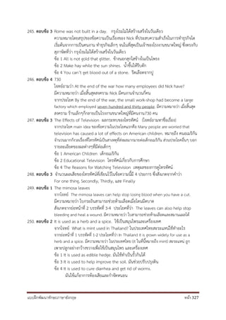 แบบฝึกพัฒนาทักษะภาษาอังกฤษ หน้า 327
245. ตอบข้อ 3 Rome was not built in a day. กรุงโรมไม่ได้สร้างเสร็จในวันเดียว
ความหมายโดยสรุปของข้อความเป็นเรื่องของ Nick ที่ประสบความสาเร็จในการทาธุรกิจโด
เริ่มต้นจากการเป็นคนงาน ทาธุรกิจเล็กๆ จนในที่สุดเป็นเจ้าของโรงงานขนาดใหญ่ ซึ่งตรงกับ
สุภาษิตที่ว่า กรุงโรมไม่ได้สร้างเสร็จในวันเดียว
ข้อ 1 All is not gold that glitter. ข้างนอกสุกใสข้างในเป็นโพรง
ข้อ 2 Make hay while the sun shines. น้าขึ้นให้รีบตัก
ข้อ 4 You can’t get blood out of a stone. รีดเลือดจากปู
246. ตอบข้อ 4 730
โจทย์ถามว่า At the end of the war how many employees did Nick have?
มีความหมายว่า เมื่อสิ้นสุดสงคราม Nick มีคนงานจานวนกี่คน
จากประโยค By the end of the war, the small work-shop had become a large
factory which employed seven hundred and thirty people. มีความหมายว่า เมื่อสิ้นสุด
สงคราม ร้านเล็กๆก็กลายเป็นโรงงานขนาดใหญ่ที่มีคนงาน730 คน
247. ตอบข้อ 3 The Effects of Television ผลกระทบของโทรทัศน์ (โจทย์ถามหาชื่อเรื่อง)
จากประโยค main idea ของข้อความในประโยคแรกคือ Many people are worried that
television has caused a lot of effects on American children. หมายถึง คนอเมริกัน
จานวนมากกังวลเรื่องที่โทรทัศน์เป็นสาเหตุที่ส่งผลมากมายต่อเด็กอเมริกัน ส่วนประโยคอื่นๆ บอก
รายละเอียดของผลต่างๆที่มีต่อเด็กๆ
ข้อ 1 American Children เด็กอเมริกัน
ข้อ 2 Educational Television โทรทัศน์เกี่ยวกับการศึกษา
ข้อ 4 The Reasons for Watching Television เหตุผลของการดูโทรทัศน์
248. ตอบข้อ 3 จานวนผลเสียของโทรทัศน์ที่เขียนไว้ในข้อความนี้มี 4 ประการ ซึ่งสังเกตจากคาว่า
For one thing, Secondly, Thirdly, และ Finally
249. ตอบข้อ 1 The mimosa leaves
จากโจทย์ The mimosa leaves can help stop losing blood when you have a cut.
มีความหมายว่า ใบกระถินสามารถช่วยห้ามเลือดเมื่อโดนมีดบาด
สังเกตจากย่อหน้าที่ 2 บรรทัดที่ 3-4 ประโยคที่ว่า The leaves can also help stop
bleeding and heal a wound. มีความหมายว่า ใบสามารถช่วยห้ามเลือดและสมานแผลได้
250. ตอบข้อ 2 It is used as a herb and a spice. ใช้เป็นสมุนไพรและเครื่องเทศ
จากโจทย์ What is mint used in Thailand? ในประเทศไทยสะระแหน่ใช้ทาอะไร
จากย่อหน้าที่ 1 บรรทัดที่ 1-2 ประโยคที่ว่า In Thailand it is grown widely for use as a
herb and a spice. มีความหมายว่า ในประเทศไทย (it ในที่นี้หมายถึง mint) สะระแหน่ ถูก
เพาะปลูกอย่างกว้างขวางเพื่อใช้เป็นสมุนไพร และเครื่องเทศ
ข้อ 1 It is used as edible hedge. มันใช้ทาเป็นรั้วกินได้
ข้อ 3 It is used to help improve the soil. มันช่วยปรับปรุงดิน
ข้อ 4 It is used to cure diarrhea and get rid of worms.
มันใช้แก้อาการท้องเสียและกาจัดหนอน
 