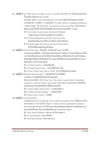 แบบฝึกพัฒนาทักษะภาษาอังกฤษ หน้า 328
251. ตอบข้อ 4 It is often grown as hedges, as tall as 10 meters. มีความหมายว่า มันมักจะถูกปลูกไว้ตาม
รั้วและมีความสูงประมาณ 10 เมตร
จากโจทย์ Which is the characteristic of mimosa? ข้อใดเป็นลักษณะของกระถิน
จากย่อหน้าที่ 2 บรรทัดที่ 1-2 ประโยคที่ว่า It is often grown as hedges, providing as
“edible hedge” for the family. It can grow as tall as 10 meters. มีความหมายว่า
มันมักถูกปลูกไว้เป็นรั้ว ซึ่งเป็นรั้วกินได้สาหรับครอบครัว มันสูงได้ถึง 10 เมตร
ข้อ 1 It is found in warm parts of Asia and Thailand.
มันถูกพบในแถบอบอุ่นของเอเชียและประเทศไทย
ข้อ 2 It helps perspiration and thus cools the body.
มันช่วยขับเหงื่อและช่วยให้ร่างกายเย็นลง (เป็นยาดับร้อน)
ข้อ 3 It grows along the ground and has a strong smell.
มันเป็นไม้เลื้อยคลุมดินและมีกลิ่นแรง
252. ตอบข้อ 3 Chinese New Year วันตรุษจีน (โจทย์ถามถึง topic ของเรื่อง)
ความหมายของเนื้อเรื่อง “วันตรุษจีนจะฉลองกันระหว่างเดือนมกราคมและเดือนกุมภาพันธ์
อาหารในวันนี้จะเป็นผักเพราะถ้าฆ่าสัตว์หรือกินเนื้อสัตว์จะทาให้โชคไม่ดี เด็กๆจะได้รับห่อสีแดง
หรือซองสีแดงที่โดยปกติจะใส่เงินไว้ มีการจุดดอกไม้ไฟทั่วประเทศและมีแห่มังกรตามถนน”
ซึ่งเป็นเรื่องราวเกี่ยวกับวันตรุษจีน
ข้อ 1 Chinese Customs ประเพณีของจีน
ข้อ 2 Chinese way of living การดารงชีวิตของชาวจีน
ข้อ 4 Food in New Year’s Day in China อาหารวันปีใหม่ในประเทศจีน
253. ตอบข้อ 3 killing or eating animals การฆ่าสัตว์หรือการกินเนื้อสัตว์
จากโจทย์ ถามว่าสิ่งใดที่เป็นข้อห้ามในวันตรุษจีน
สังเกตจากประโยคที่ 2 กล่าวว่า New Year’s Day food is usually made of vegetables
because it is bad luck to kill or eat animals. มีความหมายว่า โดยปกติอาหารในวันปีใหม่
จะเป็นผักเพราะถ้าฆ่าสัตว์หรือกินเนื้อสัตว์จะโชคไม่ดี
ข้อ 1 public dragon dance show การแสดงแห่มังกร
ข้อ 2 holding firework displays การถือดอกไม้ไฟ
ข้อ 4 giving some money การให้เงิน
254. ตอบข้อ 2 a Hindu festival
จากโจทย์ What does the passage tell you about the festival? ถามว่า เนื้อเรื่องบอกอะไร
เกี่ยวกับเทศกาล จากประโยคที่ 1 Diwali is a Hindu festival, celebrated in October or
November. มีความหมายว่า ดิวาลีเป็นเทศกาลฮินดู เฉลิมฉลองในเดือนตุลาคมหรือพฤศจิกายน
ส่วนประโยคที่ตามมาเป็นรายละเอียดสนับสนุน supporting details
ข้อ 1 the cleaning festival เทศกาลการทาความสะอาด
ข้อ 3 a Lamp festival เทศกาลโคมไฟ
ข้อ 4 the Rama festival เทศกาลพระราม
 