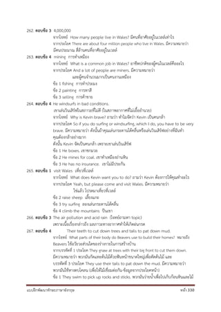 แบบฝึกพัฒนาทักษะภาษาอังกฤษ หน้า 330
262. ตอบข้อ 3 4,000,000
จากโจทย์ How many people live in Wales? มีคนที่อาศัยอยู่ในเวลล์เท่าไร
จากประโยค There are about four million people who live in Wales. มีความหมายว่า
มีคนประมาณ สี่ล้านคนที่อาศัยอยู่ในเวลล์
263. ตอบข้อ 4 mining การทาเหมือง
จากโจทย์ What is a common job in Wales? อาชีพปกติของผู้คนในเวลล์คืออะไร
จากประโยค And a lot of people are miners. มีความหมายว่า
และผู้คนจานวนมากเป็นคนงานเหมือง
ข้อ 1 fishing การทาประมง
ข้อ 2 painting การทาสี
ข้อ 3 selling การค้าขาย
264. ตอบข้อ 4 He windsurfs in bad conditions.
เขาเล่นวินเสิร์ฟในสภาวะที่ไม่ดี (ในสภาพอากาศที่ไม่เอื้ออานวย)
จากโจทย์ Why is Kevin brave? ถามว่า ทาไมจัดว่า Kevin เป็นคนกล้า
จากประโยค So if you do surfing or windsurfing, which I do, you have to be very
brave. มีความหมายว่า ดังนั้นถ้าคุณเล่นกระดานโต้คลื่นหรือเล่นวินเสิร์ฟอย่างที่ฉันทา
คุณต้องกล้าอย่างมาก
ดังนั้น Kevin จัดเป็นคนกล้า เพราะเขาเล่นวินเสิร์ฟ
ข้อ 1 He boxes. เขาชกมวย
ข้อ 2 He mines for coal. เขาทาเหมืองถ่านหิน
ข้อ 3 He has no insurance. เขาไม่มีประกัน
265. ตอบข้อ 1 visit Wales เที่ยวที่เวลล์
จากโจทย์ What does Kevin want you to do? ถามว่า Kevin ต้องการให้คุณทาอะไร
จากประโยค Yeah, but please come and visit Wales. มีความหมายว่า
ใช่แล้ว โปรดมาเที่ยวที่เวลล์
ข้อ 2 raise sheep เลี้ยงแกะ
ข้อ 3 try surfing ลองเล่นกระดานโต้คลื่น
ข้อ 4 climb the mountains ปีนเขา
266. ตอบข้อ 3 The air pollution and acid rain (โจทย์ถามหา topic)
เพราะเนื้อเรื่องกล่าวถึง มลภาวะทางอากาศทาให้เกิดฝนกรด
267. ตอบข้อ 4 Their teeth to cut down trees and tails to pat down mud.
จากโจทย์ What parts of their body do Beavers use to build their homes? หมายถึง
Beavers ใช้อวัยวะส่วนใดของร่างกายในการสร้างบ้าน
จากบรรทัดที่ 1 ประโยค They gnaw at trees with their big front to cut them down.
มีความหมายว่า พวกมันกัดแทะต้นไม้ด้วยฟันหน้าขนาดใหญ่เพื่อตัดต้นไม้ และ
บรรทัดที่ 3 ประโยค They use their tails to pat down the mud. มีความหมายว่า
พวกมันใช้หางตบโคลน (เพื่อให้ไม้เชื่อมต่อกัน-ข้อมูลจากประโยคหน้า)
ข้อ 1 They swim to pick up rocks and sticks. พวกมันว่ายน้าเพื่อไปเก็บก้อนหินและไม้
 