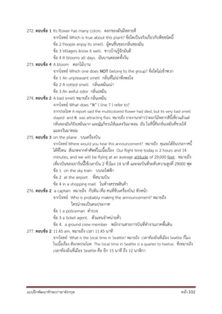 แบบฝึกพัฒนาทักษะภาษาอังกฤษ หน้า 332
272. ตอบข้อ 1 Its flower has many colors. ดอกของมันมีหลายสี
จากโจทย์ Which is true about this plant? ข้อใดเป็นจริงเกี่ยวกับพืชชนิดนี้
ข้อ 2 People enjoy its smell. ผู้คนชื่นชอบกลิ่นของมัน
ข้อ 3 Villagers know it well. ชาวบ้านรู้จักมันดี
ข้อ 4 It blooms all days. มันบานตลอดทั้งวัน
273. ตอบข้อ 4 A bloom ดอกไม้บาน
จากโจทย์ Which one does NOT belong to the group? ข้อใดไม่เข้าพวก
ข้อ 1 An unpleasant smell กลิ่นที่ไม่น่าพึงพอใจ
ข้อ 2 A rotted smell กลิ่นเหม็นเน่า
ข้อ 3 An awful odor กลิ่นเหม็น
274. ตอบข้อ 2 A bad smell หมายถึง กลิ่นเหม็น
จากโจทย์ What does “it” ( line 7 ) refer to?
จากประโยค A report said the multicolored flower had died, but its very bad smell
stayed and it was attracting flies. หมายถึง รายงานกล่าวว่าดอกไม้หลากสีนี้เหี่ยวแล้วแต่
กลิ่นของมันก็ยังเหม็นมาก และมันก็ชวนให้แมลงวันมาตอม มัน ในที่นี้คือกลิ่นเหม็นที่ชวนให้
แมลงวันมาตอม
275. ตอบข้อ 3 on the plane บนเครื่องบิน
จากโจทย์ Where would you hear this announcement? หมายถึง คุณจะได้ยินประกาศนี้
ได้ที่ไหน สังเกตจากคาศัพท์ในเนื้อเรื่อง Our flight time today is 2 hours and 14
minutes, and we will be flying at an average altitude of 29,000 feet. หมายถึง
เที่ยวบินของเราวันนี้ใช้เวลาบิน 2 ชั่วโมง 14 นาที และจะบินที่ระดับความสูงที่ 29000 ฟุต
ข้อ 1 on the sky train บนรถไฟฟ้า
ข้อ 2 at the airport ที่สนามบิน
ข้อ 4 in a shopping mall ในห้างสรรพสินค้า
276. ตอบข้อ 2 a captain หมายถึง กัปตัน (คือ คนที่ขับเครื่องบิน) หัวหน้า
จากโจทย์ Who is probably making the announcement? หมายถึง
ใครน่าจะเป็นคนประกาศ
ข้อ 1 a policeman ตารวจ
ข้อ 3 a ticket agent. ตัวแทนจาหน่ายตั๋ว
ข้อ 4. a ground crew member พนักงานสายการบินที่ทางานภาคพื้นดิน
277. ตอบข้อ 2 11.45 am. หมายถึง เวลา 11.45 นาที
จากโจทย์ What is the local time in Seattle? หมายถึง เวลาท้องถิ่นที่เมือง Seattle กี่โมง
ในเนื้อเรื่อง สังเกตประโยค The local time in Seattle is a quarter to twelve. ซึ่งหมายถึง
เวลาท้องถิ่นที่เมือง Seattle คือ อีก 15 นาที ถึง 12 นาฬิกา
 