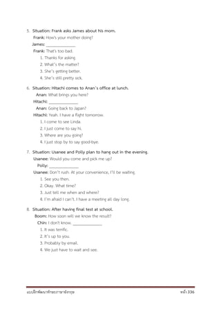 แบบฝึกพัฒนาทักษะภาษาอังกฤษ หน้า 336
5. Situation: Frank asks James about his mom.
Frank: How's your mother doing?
James: ______________
Frank: That's too bad.
1. Thanks for asking.
2. What’s the matter?
3. She’s getting better.
4. She’s still pretty sick.
6. Situation: Hitachi comes to Anan’s office at lunch.
Anan: What brings you here?
Hitachi: ______________
Anan: Going back to Japan?
Hitachi: Yeah. I have a flight tomorrow.
1. I come to see Linda.
2. I just come to say hi.
3. Where are you going?
4. I just stop by to say good-bye.
7. Situation: Usanee and Polly plan to hang out in the evening.
Usanee: Would you come and pick me up?
Polly: ______________
Usanee: Don’t rush. At your convenience, I’ll be waiting.
1. See you then.
2. Okay. What time?
3. Just tell me when and where?
4. I’m afraid I can’t. I have a meeting all day long.
8. Situation: After having final test at school.
Boom: How soon will we know the result?
Chin: I don't know. ______________
1. It was terrific.
2. It’s up to you.
3. Probably by email.
4. We just have to wait and see.
 