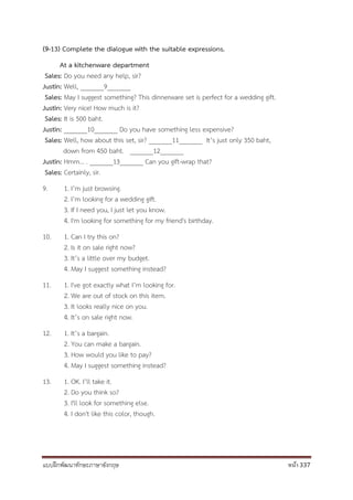 แบบฝึกพัฒนาทักษะภาษาอังกฤษ หน้า 337
(9-13) Complete the dialogue with the suitable expressions.
At a kitchenware department
Sales: Do you need any help, sir?
Justin: Well, _______9_______
Sales: May I suggest something? This dinnerware set is perfect for a wedding gift.
Justin: Very nice! How much is it?
Sales: It is 500 baht.
Justin: _______10_______ Do you have something less expensive?
Sales: Well, how about this set, sir? _______11_______ It’s just only 350 baht,
down from 450 baht. _______12_______
Justin: Hmm… . _______13_______ Can you gift-wrap that?
Sales: Certainly, sir.
9. 1. I’m just browsing.
2. I’m looking for a wedding gift.
3. If I need you, I just let you know.
4. I'm looking for something for my friend's birthday.
10. 1. Can I try this on?
2. Is it on sale right now?
3. It’s a little over my budget.
4. May I suggest something instead?
11. 1. I've got exactly what I’m looking for.
2. We are out of stock on this item.
3. It looks really nice on you.
4. It’s on sale right now.
12. 1. It’s a bargain.
2. You can make a bargain.
3. How would you like to pay?
4. May I suggest something instead?
13. 1. OK. I’ll take it.
2. Do you think so?
3. I'll look for something else.
4. I don't like this color, though.
 