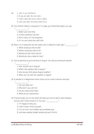 แบบฝึกพัฒนาทักษะภาษาอังกฤษ หน้า 341
28. 1. John is our old friend.
2. It was all right. We met John.
3. That’s right. We met in John’s office.
4. John was right. He knows both of us.
29. Your friend’s father is seriously ill. To make your friend feel better, you say:
“______________”
1. Better luck next time.
2. Is there anything I can do?
3. Don’t worry. It’s not important.
4. It’s no use crying over spilt milk.
30. Brian is in a restaurant and the waiter who is taking his order asks:“_____________”
1. What would you like to eat?
2. Where would you like to sit?
3. Would you like more menus?
4. Would you like a table for two?
31. You’re planning to go to America in August. You ask your American teacher:
“______________”
1. How should I do in August?
2. What’s the weather like in August?
3. How do you think about August weather?
4. What can I do with the weather in August?
32. A salesgirl in a department store comes up to a new customer and says:
“______________”
1. Can you help me?
2. Why don’t you call me?
3. Do you need some help?
4. What are you doing here?
33. A tourist stops you on the street and asks you how to get to Siam Paragon,
but you don’t know where it is. You say: “_____________”
1. I’m happy to help you.
2. I don’t know. Find it yourself.
3. I’m not sure. You’d better ask somebody else.
4. Just keep walking straight ahead and you’ll find it.
 