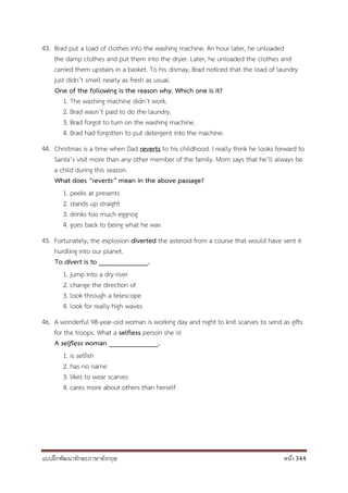 แบบฝึกพัฒนาทักษะภาษาอังกฤษ หน้า 344
43. Brad put a load of clothes into the washing machine. An hour later, he unloaded
the damp clothes and put them into the dryer. Later, he unloaded the clothes and
carried them upstairs in a basket. To his dismay, Brad noticed that the load of laundry
just didn’t smell nearly as fresh as usual.
One of the following is the reason why. Which one is it?
1. The washing machine didn’t work.
2. Brad wasn’t paid to do the laundry.
3. Brad forgot to turn on the washing machine.
4. Brad had forgotten to put detergent into the machine.
44. Christmas is a time when Dad reverts to his childhood. I really think he looks forward to
Santa’s visit more than any other member of the family. Mom says that he’ll always be
a child during this season.
What does “reverts” mean in the above passage?
1. peeks at presents
2. stands up straight
3. drinks too much eggnog
4. goes back to being what he was
45. Fortunately, the explosion diverted the asteroid from a course that would have sent it
hurdling into our planet.
To divert is to ______________.
1. jump into a dry river
2. change the direction of
3. look through a telescope
4. look for really high waves
46. A wonderful 98-year-old woman is working day and night to knit scarves to send as gifts
for the troops. What a selfless person she is!
A selfless woman ______________.
1. is selfish
2. has no name
3. likes to wear scarves
4. cares more about others than herself
 