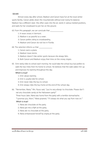 แบบฝึกพัฒนาทักษะภาษาอังกฤษ หน้า 349
(63-64)
Almost every day after school, Madison and Carson have fun at the local winter
sports facility. Carson glides down the mountainside without ever losing his balance.
Madison has a different style. She often soars into the air, lands in various twisted positions,
and waits for her snowboard to join her on the ground.
63. From this paragraph, we can conclude that ______________
1. It never snows in Vermont.
2. Madison is as graceful as a swan.
3. Carson prefers skiing to snowboarding.
4. Madison and Carson do not live in Florida.
64. The selection informs us that ______________
1. Carson owns a plane.
2. Madison loves tennis.
3. Madison doesn’t like winter sports because she always falls.
4. Both Carson and Madison enjoy their time on the snowy slopes.
65. Emir rarely rides to school each morning. He could take the school bus but prefers to
walk the two miles from his home to school. He believes that the walk wakes him up
and improves his learning throughout the day.
Which is true?
1. Emir values learning.
2. Emir is usually late for school.
3. Emir never rides the bus to school.
4. Emir always rides the bus home at the end of the school day.
66. “Remember, Maria,” Mrs. Russo said, “you’re very allergic to chocolate. Please don’t
eat any chocolate candy at the Halloween party!”
Three hours later, Maria was home from the party with a terrible stomachache.
“I promise you, Mom,” Maria groaned, “I’ll always do what you say from now on.”
Which is true?
1. Maria ate chocolate at the party.
2. Maria got into a fight at the party.
3. Maria ate no chocolate at the party.
4. Maria embarrassed herself by singing at the party.
 