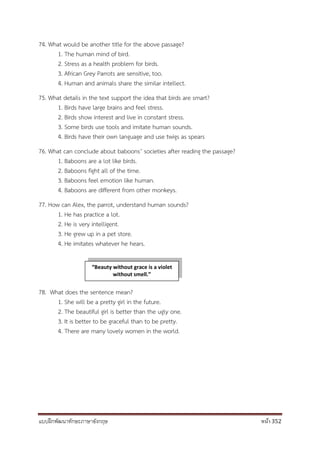 แบบฝึกพัฒนาทักษะภาษาอังกฤษ หน้า 352
74. What would be another title for the above passage?
1. The human mind of bird.
2. Stress as a health problem for birds.
3. African Grey Parrots are sensitive, too.
4. Human and animals share the similar intellect.
75. What details in the text support the idea that birds are smart?
1. Birds have large brains and feel stress.
2. Birds show interest and live in constant stress.
3. Some birds use tools and imitate human sounds.
4. Birds have their own language and use twigs as spears
76. What can conclude about baboons’ societies after reading the passage?
1. Baboons are a lot like birds.
2. Baboons fight all of the time.
3. Baboons feel emotion like human.
4. Baboons are different from other monkeys.
77. How can Alex, the parrot, understand human sounds?
1. He has practice a lot.
2. He is very intelligent.
3. He grew up in a pet store.
4. He imitates whatever he hears.
78. What does the sentence mean?
1. She will be a pretty girl in the future.
2. The beautiful girl is better than the ugly one.
3. It is better to be graceful than to be pretty.
4. There are many lovely women in the world.
“Beauty without grace is a violet
without smell.”
 
