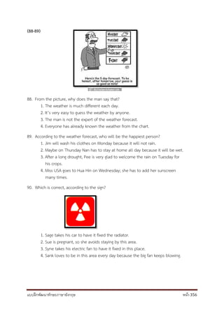 แบบฝึกพัฒนาทักษะภาษาอังกฤษ หน้า 356
(88-89)
88. From the picture, why does the man say that?
1. The weather is much different each day.
2. It’s very easy to guess the weather by anyone.
3. The man is not the expert of the weather forecast.
4. Everyone has already known the weather from the chart.
89. According to the weather forecast, who will be the happiest person?
1. Jim will wash his clothes on Monday because it will not rain.
2. Maybe on Thursday Nan has to stay at home all day because it will be wet.
3. After a long drought, Pee is very glad to welcome the rain on Tuesday for
his crops.
4. Miss USA goes to Hua Hin on Wednesday; she has to add her sunscreen
many times.
90. Which is correct, according to the sign?
1. Sage takes his car to have it fixed the radiator.
2. Sue is pregnant, so she avoids staying by this area.
3. Syne takes his electric fan to have it fixed in this place.
4. Sank loves to be in this area every day because the big fan keeps blowing.
 
