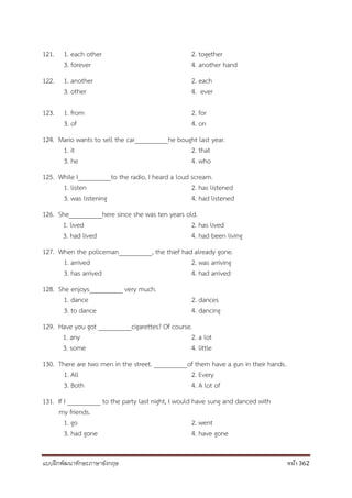 แบบฝึกพัฒนาทักษะภาษาอังกฤษ หน้า 362
121. 1. each other 2. together
3. forever 4. another hand
122. 1. another 2. each
3. other 4. ever
123. 1. from 2. for
3. of 4. on
124. Mario wants to sell the car__________he bought last year.
1. it 2. that
3. he 4. who
125. While I__________to the radio, I heard a loud scream.
1. listen 2. has listened
3. was listening 4. had listened
126. She__________here since she was ten years old.
1. lived 2. has lived
3. had lived 4. had been living
127. When the policeman__________, the thief had already gone.
1. arrived 2. was arriving
3. has arrived 4. had arrived
128. She enjoys__________ very much.
1. dance 2. dances
3. to dance 4. dancing
129. Have you got __________cigarettes? Of course.
1. any 2. a lot
3. some 4. little
130. There are two men in the street. __________of them have a gun in their hands.
1. All 2. Every
3. Both 4. A lot of
131. If I __________ to the party last night, I would have sung and danced with
my friends.
1. go 2. went
3. had gone 4. have gone
 