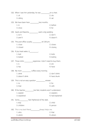 แบบฝึกพัฒนาทักษะภาษาอังกฤษ หน้า 363
132. When I saw him yesterday, he was __________on a chair.
1. sit 2. sits
3. sitting 4. sat
133. We have been here __________two months.
1. in 2. before
3. since 4. for
134. Sarah and Nawinta __________ want a big wedding.
1. isn’t 2. don’t
3 .aren’t 4. doesn’t
135. The post office usually __________ at 5.30 pm.
1. close 2. closes
3. closed 4. closing
136. If you heat water, it__________.
1. boil 2. boils
3. boiled 4. boiling
137. Those shirts __________expensive. I don’t need to buy them.
1. is 2. are
3. has 4. have
138. My mom __________ coffee every morning.
1. drink 2. don’t drink
3. doesn’t drink 4. have drunk
139. This is not an easy question __________ answer.
1. to 2. for
3. that 4. with
140. If the teacher__________too fast, students won’t understand.
1. explain 2. explains
3. explained 4. had explained
141. Some__________ feel frightened of the dark.
1. boy 2. child
3. children 4. person
142. This is my best friend__________always helps me.
1. who 2. that
3. which 4. whom
 