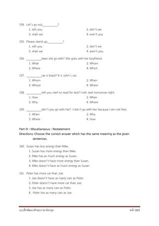 แบบฝึกพัฒนาทักษะภาษาอังกฤษ หน้า 365
154. Let’s go out,__________?
1. will you 2. don’t we
3. shall we 4. won’t you
155. Please stand up,__________?
1. will you 2. don’t we
3. shall we 4. aren’t you
156. __________does she go with? She goes with her boyfriend.
1. What 2. Whom
3. Where 4. Which
157. __________car is black? It is John’s car.
1. Whom 2. When
3. Whose 4. Where
158. __________will you start to read for test? I will start tomorrow night.
1. How 2. When
3. Why 4. Where
159. __________don’t you go with her? I don’t go with her because I am not free.
1. When 2. Why
3. Where 4. How
Part IV : Miscellaneous : Restatement
Directions: Choose the correct answer which has the same meaning as the given
sentences.
160. Susan has less energy than Mike.
1. Susan has more energy than Mike.
2. Mike has as much energy as Susan.
3. Mike doesn’t have more energy than Susan.
4. Mike doesn’t have as much energy as Susan.
161. Peter has more car than Joe.
1. Joe doesn’t have as many cars as Peter.
2. Peter doesn’t have more car than Joe.
3. Joe has as many cars as Peter.
4. Peter has as many cars as Joe.
 
