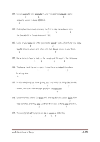 แบบฝึกพัฒนาทักษะภาษาอังกฤษ หน้า 370
187. Soccer seems to have originate in Asia. The Japanese played a game
1 2 3
similar to soccer in about 1000 B.C.
4
188. Christopher Columbus is probably the first to take cacao beans from
1 2 3 4
the New World to Europe in around 1502.
189. Some of your cells are white blood cells, called T–cells, which help your body
1 2
fought sickness, viruses and other cells that do not belong in your body.
3 4
190. Many students have to look on the meaning of this word in the dictionary.
1 2 3 4
191. This house has to be vacuum and dusted because nobody lives here
1 2 3
for a long time.
4
192. In fact, everything has some gravity, and only really big things like planets,
1 2 3
moons, and stars, have enough gravity to be measured.
4
193. Spider monkeys like to use their arms and legs to hang upside down from
1 2
tree branches, and they only use their strong tails to hang onto branches.
3 4
194. The wavelength of Tsunamis can be as longer as 150 miles.
1 2 3 4
 