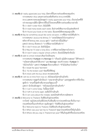 แบบฝึกพัฒนาทักษะภาษาอังกฤษ หน้า 375
15. ตอบข้อ 2 I really appreciate your help. ฉันซาบซึ้งในความช่วยเหลือของคุณจริงๆ
จากบทสนทนา Alice เสนอความช่วยเหลือที่จะช่วย Anna ยกหนังสือ
Anna แสดงความขอบคุณโดยพูดว่า I really appreciate your help. เป็นประโยคที่ใช้
กล่าวขอบคุณกรณีที่เรารู้สึกซาบซึ้งในน้าใจของคนที่ให้ความช่วยเหลือเราอย่างยิ่ง
ข้อ 1 I didn’t order them. ฉันไม่ได้สั่ง
ข้อ 3 I read many books each week. ฉันอ่านหนังสือมากมายในแต่ละสัปดาห์
ข้อ 4 I found your book on the table. ฉันเจอหนังสือของคุณอยู่บนโต๊ะ
16. ตอบข้อ 4 May be something casual like some old jeans. บางทีฉันอาจจะใส่ยีนส์เก่าๆ
จากบทสนทนา Jessica ถาม Britney ว่า “เธอจะใส่ชุดอะไรไปงานแต่งงาน”
หลังจากที่ Britney ตอบ Jessica พูดว่า “เธอทาอย่างนั้นไม่ได้นะ”
แสดงว่า Britney ต้องตอบว่า “บางทีฉันอาจจะใส่ยีนส์เก่าๆ”
ข้อ 1 I don’t know yet. ฉันยังไม่รู้เลย
ข้อ 2 May be I’ll wear a long dress. บางทีฉันอาจจะใส่ชุดกระโปรงยาว
ข้อ 3 I won’t wear a regular school uniform. ฉันจะไม่ใส่ชุดนักเรียนไป
17. ตอบข้อ 3 walk to school instead เดินมาโรงเรียนแทน
จากบทสนทนา Puttipat ถาม Ronnapi ว่า “เป็นอะไร ดูไม่มีความสุขเลย” ได้คาตอบว่า
“รถโดยสารเสียเลยทาให้มาสาย” และ Ronnapi ตอบคาถามของ Puttipat ว่า
“มันไกลเกินไป” แสดงว่า Puttipat ต้องถามเพื่อนว่า “ทาไมไม่เดินมาโรงเรียน”
ข้อ 1 break the glass? ทุบกระจก
ข้อ 2 fix the broken seat? ซ่อมที่นั่งที่พังอยู่
ข้อ 4 check with the bus driver ตรวจสอบคนขับ
18. ตอบข้อ 4 I will be on time from now on. ต่อไปผมจะไม่สายอีกแล้วครับ
จากบทสนทนา ครูพูดกับนักเรียนว่า “เธอมาสายอีกแล้วนะ” และครูพูดหลังจากที่นักเรียน
พูดอีกว่า “สามครั้งสุดท้ายที่มาสายเธอก็พูดแบบนี้”
แสดงว่า นักเรียนต้องพูดว่า “ต่อไปผมจะไม่สายอีกแล้วครับ”
ข้อ 1 I can’t come today. วันนี้ผมมาไม่ได้
ข้อ 2 I left it at home again. ผมลืมไว้บ้านอีกแล้ว
ข้อ 3 I am sorry about the mistake. ผมขอโทษสาหรับความผิดพลาด
19. ตอบข้อ 1 Welcome to Thailand. ยินดีต้อนรับสู่ประเทศไทย
จากโจทย์ คุณไปสนามบินเพื่อไปพบกับเพื่อนที่มาจากประเทศอังกฤษ ซึ่งเป็นการมา
ประเทศไทยครั้งแรกสาหรับเขา คุณต้องพูดว่า “ยินดีต้อนรับสู่ประเทศไทย”
ข้อ 2 Welcome back to Thailand. ยินดีต้อนรับกลับสู่ประเทศไทย
ข้อ 3 When was your last trip to Thailand? คุณมาประเทศไทยครั้งที่แล้วเมื่อไร
ข้อ 4 Where did you stay in Thailand last year? ปีที่แล้วคุณพักที่ไหนในประเทศไทย
 
