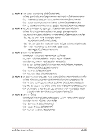 แบบฝึกพัฒนาทักษะภาษาอังกฤษ หน้า 376
20. ตอบข้อ 1 I got up late this morning. เมื่อเช้านี้ผมตื่นสายครับ
จากโจทย์ คุณมาโรงเรียนสาย เมื่อครูถามหาเหตุผล คุณจะพูดว่า “เมื่อเช้านี้ผมตื่นสายครับ”
ข้อ 2 I had breakfast at seven o’clock. ผมรับประทานอาหารเช้าตอนเจ็ดนาฬิกา
ข้อ 3 I always finish my homework on time. ผมทาการบ้านเสร็จตรงเวลาเสมอ
ข้อ 4 My parents are very responsible people. พ่อแม่ผมเป็นคนมีความรับผิดชอบสูง
21. ตอบข้อ 1 Well, have you seen my report yet? เอ่อ,คุณครูดูรายงานของผมหรือยังครับ
จากโจทย์ ที่โรงเรียนคุณกาลังถามครูเรื่องโครงงานของคุณ คุณควรพูดว่าอย่างไร
“เอ่อ, คุณครูดูรายงานของผมหรือยังครับ” ความหมายประโยคนี้ดูสุภาพและเหมาะสมที่สุด
ข้อ 2 You are taking much too long to do this!
คุณครูใช้เวลากับงานนี้มากเกินไปแล้วครับ
ข้อ 3 I am very upset that you haven’t done this yet! ผมผิดหวังมากที่ครูยังทาไม่เสร็จ
ข้อ 4 I know you are busy but that’s not a good excuse.
ผมรู้ว่าครูยุ่งแต่นั่นไม่ใช่ข้อแก้ตัวที่ดีนะครับ
22. ตอบข้อ 2 Don’t you? คุณไม่ชอบหรือ
จากบทสนทนา Thomas พูดว่า “ดูภาพวาดนั่นซิ มันเยี่ยมเลย”
Billy ถามว่า “แล้วภาพคนตรงโน้นล่ะ” Thomas ตอบว่า “ฉันไม่ชอบ”
จากตัวเลือก Billy ควรพูดว่า “คุณไม่ชอบหรือ” เหมาะสมที่สุด
ข้อ 1 So do I. ฉันก็ด้วย (ใช้พูดเมื่อต้องการแสดงความคิดเห็นที่คล้อยตามคาพูดของคน
ที่กล่าวก่อนหน้านี้ที่เป็นรูปประโยคบอกเล่า)
ข้อ 3 I like it too.ฉันก็ชอบมันเหมือนกัน
ข้อ 4 Yes, I saw it too. ใช่ฉันเห็นมันเหมือนกัน
23. ตอบข้อ 3 Oh, dear. You really should be more careful! โอ้เพื่อนรัก คุณควรระวังให้มากกว่านี้นะ
จากโจทย์ เพื่อนของคุณมาบอกคุณว่าเขาทาโทรศัพท์มือถือตกแตก คุณควรพูดว่าอย่างไร
ข้อ 1 I’m sorry, but it’s your own fault. ฉันเสียใจนะ แต่มันเป็นความผิดของคุณเอง
ข้อ 2 Why did you put your phone on the desk? ทาไมคุณไปวางโทรศัพท์ไว้บนโต๊ะนะ
ข้อ 4 Oh, I’m sorry to hear that. Do you remember when you dropped it last?
โอ ฉันเสียใจด้วยนะ คุณจาได้ไหมว่าคุณทามันหล่นครั้งสุดท้ายเมื่อไร
24. ตอบข้อ 1 Is this it? นี้ใช่ไหม
จากบทสนทนา Betty กาลังมองหานิตยสาร และถาม Clare ว่า “เห็นนิตยสารของฉันไหม”
จากตัวเลือก คาตอบว่า “นี้ใช่ไหม” เหมาะสมที่สุด
ข้อ 2 I didn’t lose it. ฉันไม่ได้ทามันหายนะ
ข้อ 3 I bought it today. ฉันซื้อมันมาวันนี้
ข้อ 4 Yes, I can see them. ใช่ฉันเห็นพวกมัน
 